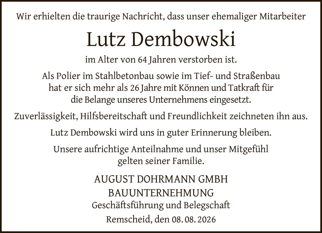 <p>Wir erhielten die traurige Nachricht, dass unser ehemaliger Mitarbeiter Lutz Dembowski im Alter von 64 Jahren verstorben ist.</p><p>Als Polier im Stahlbetonbau sowie im Tief- und Straßenbau hat er sich mehr als 26 Jahre mit Können und Tatkraft für die Belange unseres Unternehmens eingesetzt.</p><p>Zuverlässigkeit, Hilfsbereitschaft und Freundlichkeit zeichneten ihn aus.</p><p>Lutz Dembowski wird uns in guter Erinnerung bleiben.</p><p>Unsere aufrichtige Anteilnahme und unser Mitgefühl gelten seiner Familie.</p><p><strong>AUGUST DOHRMANN GMBH<br/>BAUUNTERNEHMUNG</strong><br/>Geschäftsführung und Belegschaft<br/>Remscheid, den 08. 08. 2026</p>