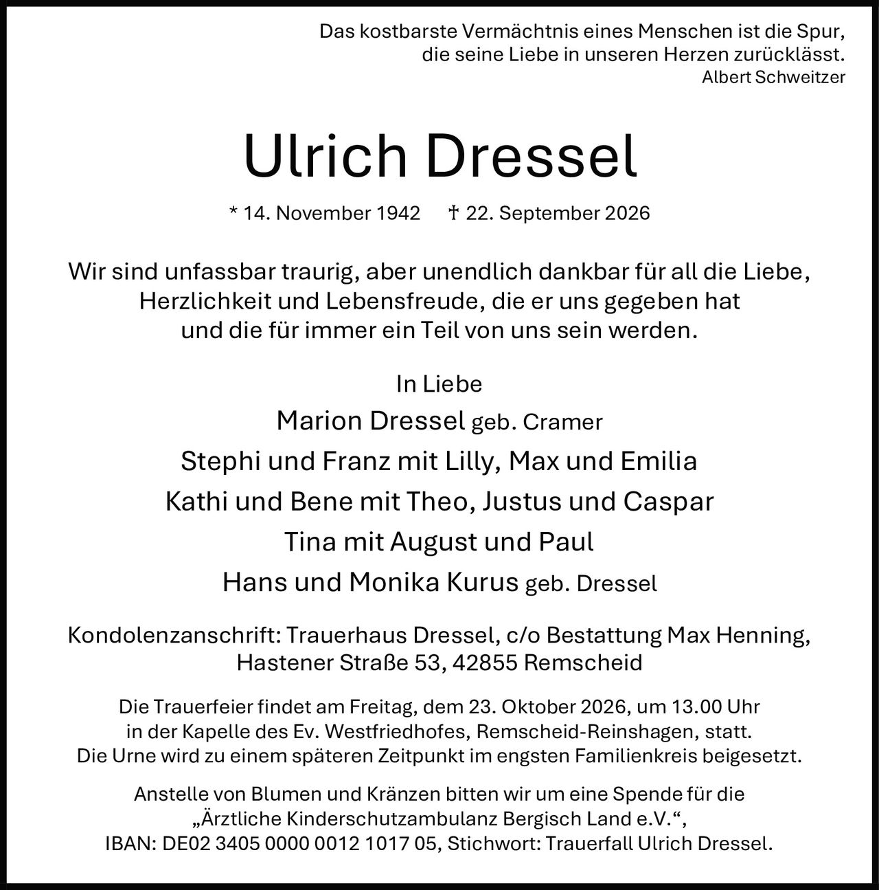 <p>Das kostbarste Vermächtnis eines Menschen ist die Spur, die seine Liebe in unseren Herzen zurücklässt.<br>Albert Schweitzer</p>

<p><strong>Ulrich Dressel</strong><br>* 14. November 1942 ♰ 22. September 2026</p>

<p>Wir sind unfassbar traurig, aber unendlich dankbar für all die Liebe, Herzlichkeit und Lebensfreude, die er uns gegeben hat und die für immer ein Teil von uns sein werden.</p>

<p><strong>In Liebe</strong><br>Marion Dressel geb. Cramer<br>Stephi und Franz mit Lilly, Max und Emilia<br>Kathi und Bene mit Theo, Justus und Caspar<br>Tina mit August und Paul<br>Hans und Monika Kurus geb. Dressel</p>

<p><strong>Kondolenzanschrift:</strong> Trauerhaus Dressel, c/o Bestattung Max Henning, Hastener Straße 53, 42855 Remscheid</p>

<p>Die Trauerfeier findet am Freitag, dem 23. Oktober 2026, um 13.00 Uhr in der Kapelle des Ev. Westfriedhofes, Remscheid-Reinshagen, statt. Die Urne wird zu einem späteren Zeitpunkt im engsten Familienkreis beigesetzt.</p>

<p>Anstelle von Blumen und Kränzen bitten wir um eine Spende für die „Ärztliche Kinderschutzambulanz Bergisch Land e.V.", IBAN: DE02 3405 0000 0012 1017 05, Stichwort: Trauerfall Ulrich Dressel.</p>