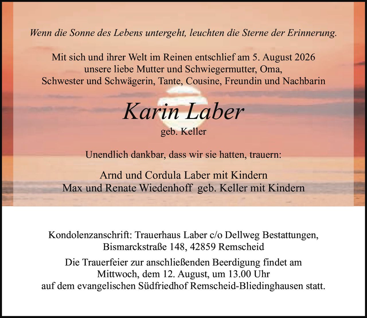 <p><i>Wenn die Sonne des Lebens untergeht, leuchten die Sterne der Erinnerung.</i></p>

<p>Mit sich und ihrer Welt im Reinen entschlief am 5. August 2026<br/>unsere liebe Mutter und Schwiegermutter, Oma,<br/>Schwester und Schwägerin, Tante, Cousine, Freundin und Nachbarin</p>

<p><strong>Karin Laber</strong><br/>geb. Keller</p>

<p>Unendlich dankbar, dass wir sie hatten, trauern:<br/>Arnd und Cordula Laber mit Kindern<br/>Max und Renate Wiedenhoff geb. Keller mit Kindern</p>

<p>Kondolenzanschrift: Trauerhaus Laber c/o Dellweg Bestattungen,<br/>Bismarckstraße 148, 42859 Remscheid</p>

<p>Die Trauerfeier zur anschließenden Beerdigung findet am<br/>Mittwoch, dem 12. August, um 13.00 Uhr<br/>auf dem evangelischen Südfriedhof Remscheid-Bliedinghausen statt.</p>