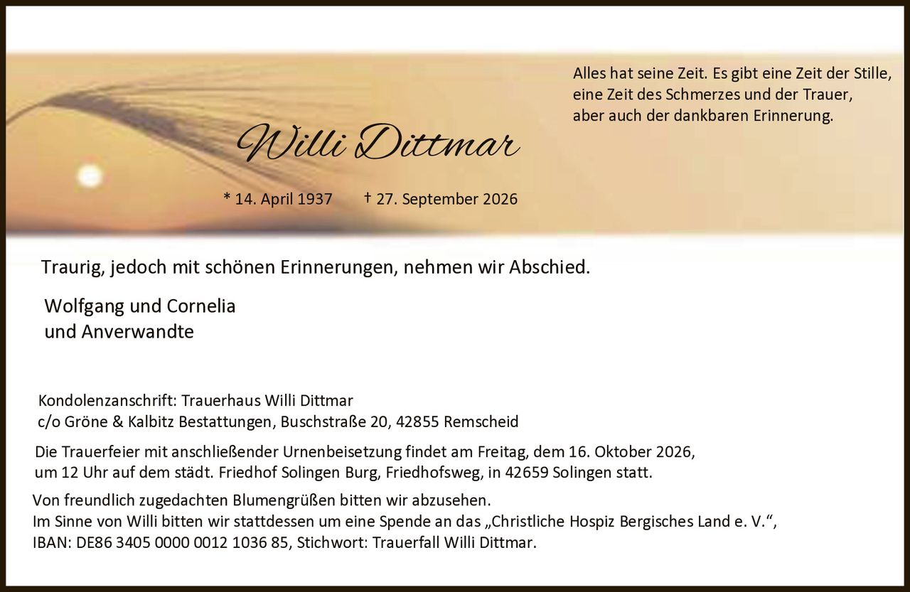 <p>* 14. April 1937 † 27. September 2026</p><p>Traurig, jedoch mit schönen Erinnerungen, nehmen wir Abschied.</p><p>Wolfgang und Cornelia<br />und Anverwandte</p><p>Alles hat seine Zeit. Es gibt eine Zeit der Stille, eine Zeit des Schmerzes und der Trauer, aber auch der dankbaren Erinnerung.</p><p>Kondolenzanschrift: Trauerhaus Willi Dittmar<br />c/o Gröne & Kalbitz Bestattungen, Buschstraße 20, 42855 Remscheid</p><p>Die Trauerfeier mit anschließender Urnenbeisetzung findet am Freitag, dem 16. Oktober 2026, um 12 Uhr auf dem städt. Friedhof Solingen Burg, Friedhofsweg, in 42659 Solingen statt.</p><p>Von freundlich zugedachten Blumengrüßen bitten wir abzusehen. Im Sinne von Willi bitten wir stattdessen um eine Spende an das „Christliche Hospiz Bergisches Land e. V.", IBAN: DE86 3405 0000 0012 1036 85, Stichwort: Trauerfall Willi Dittmar.</p>