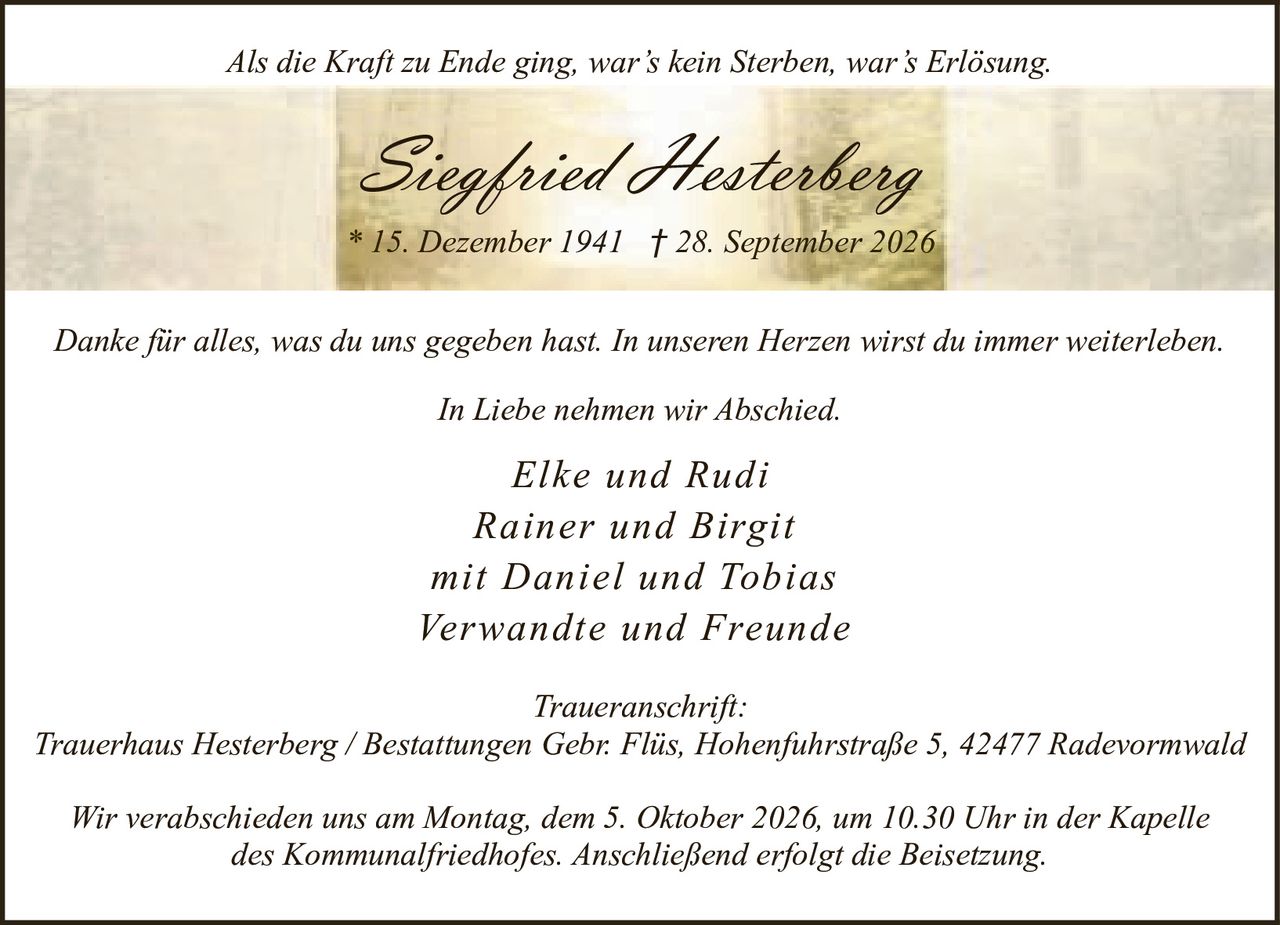 <p><i>Als die Kraft zu Ende ging, war's kein Sterben, war's Erlösung.</i></p>
<p><strong>Siegfried Hesterberg</strong></p>
<p>* 15. Dezember 1941 † 28. September 2026</p>
<p>Danke für alles, was du uns gegeben hast. In unseren Herzen wirst du immer weiterleben.</p>
<p><i>In Liebe nehmen wir Abschied.</i></p>
<p>Elke und Rudi<br/>
Rainer und Birgit<br/>
mit Daniel und Tobias<br/>
Verwandte und Freunde</p>
<p><strong>Traueranschrift:</strong><br/>
Trauerhaus Hesterberg / Bestattungen Gebr. Flüs, Hohenfuhrstraße 5, 42477 Radevormwald</p>
<p>Wir verabschieden uns am Montag, dem 5. Oktober 2026, um 10.30 Uhr in der Kapelle des Kommunalfriedhofes. Anschließend erfolgt die Beisetzung.</p>