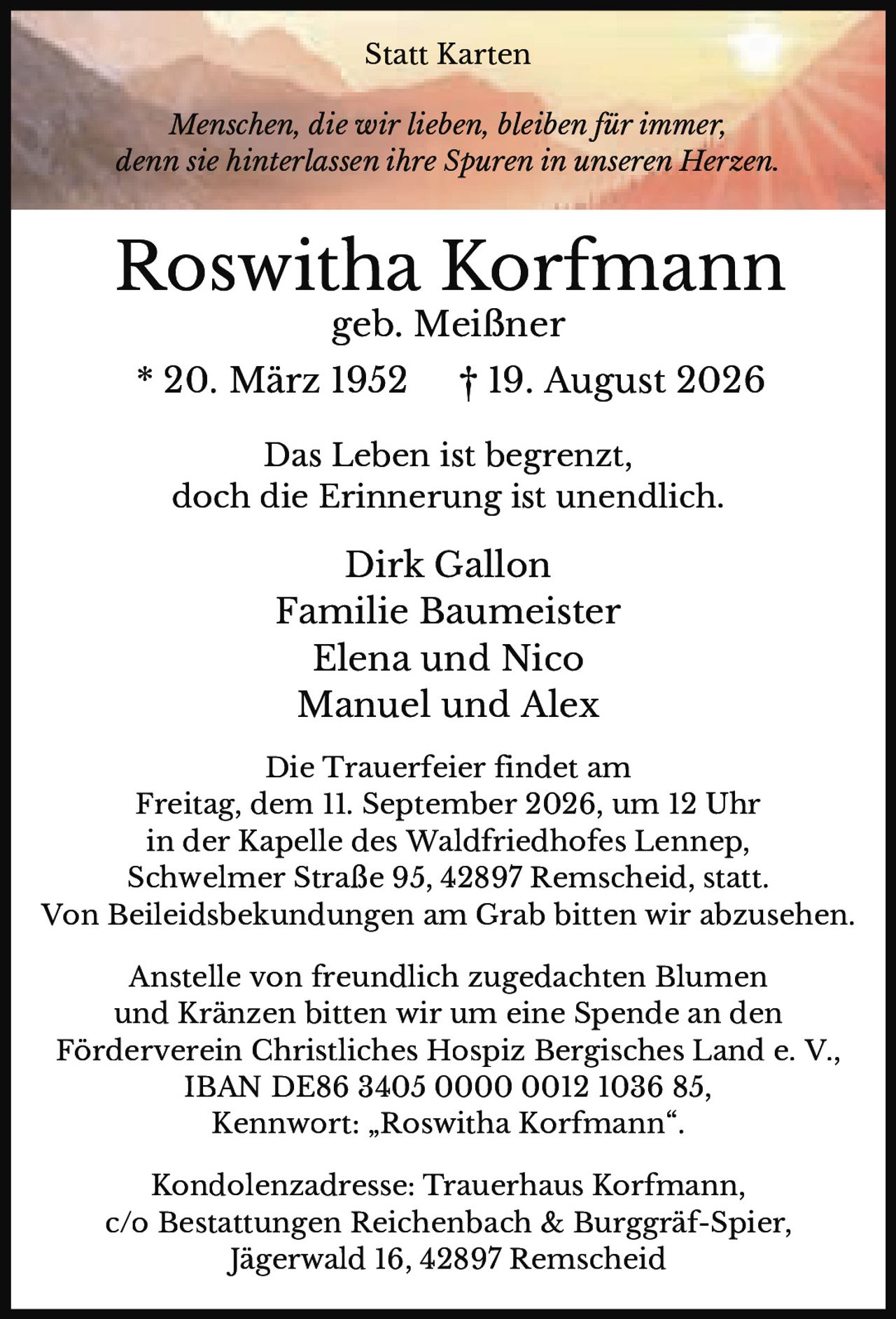 <p><i>Menschen, die wir lieben, bleiben für immer, denn sie hinterlassen ihre Spuren in unseren Herzen.</i></p><p><strong>Roswitha Korfmann</strong><br>geb. Meißner<br>* 20. März 1952   † 19. August 2026</p><p>Das Leben ist begrenzt,<br>doch die Erinnerung ist unendlich.</p><p>Dirk Gallon<br>Familie Baumeister<br>Elena und Nico<br>Manuel und Alex</p><p>Die Trauerfeier findet am<br>Freitag, dem 11. September 2026, um 12 Uhr<br>in der Kapelle des Waldfriedhofes Lennep,<br>Schwelmer Straße 95, 42897 Remscheid, statt.<br>Von Beileidsbekundungen am Grab bitten wir abzusehen.</p><p>Anstelle von freundlich zugedachten Blumen und Kränzen bitten wir um eine Spende an den<br>Förderverein Christliches Hospiz Bergisches Land e. V.,<br>IBAN DE86 3405 0000 0012 1036 85,<br>Kennwort: „Roswitha Korfmann".</p><p>Kondolenzadresse: Trauerhaus Korfmann,<br>c/o Bestattungen Reichenbach & Burggräf-Spier,<br>Jägerwald 16, 42897 Remscheid</p>