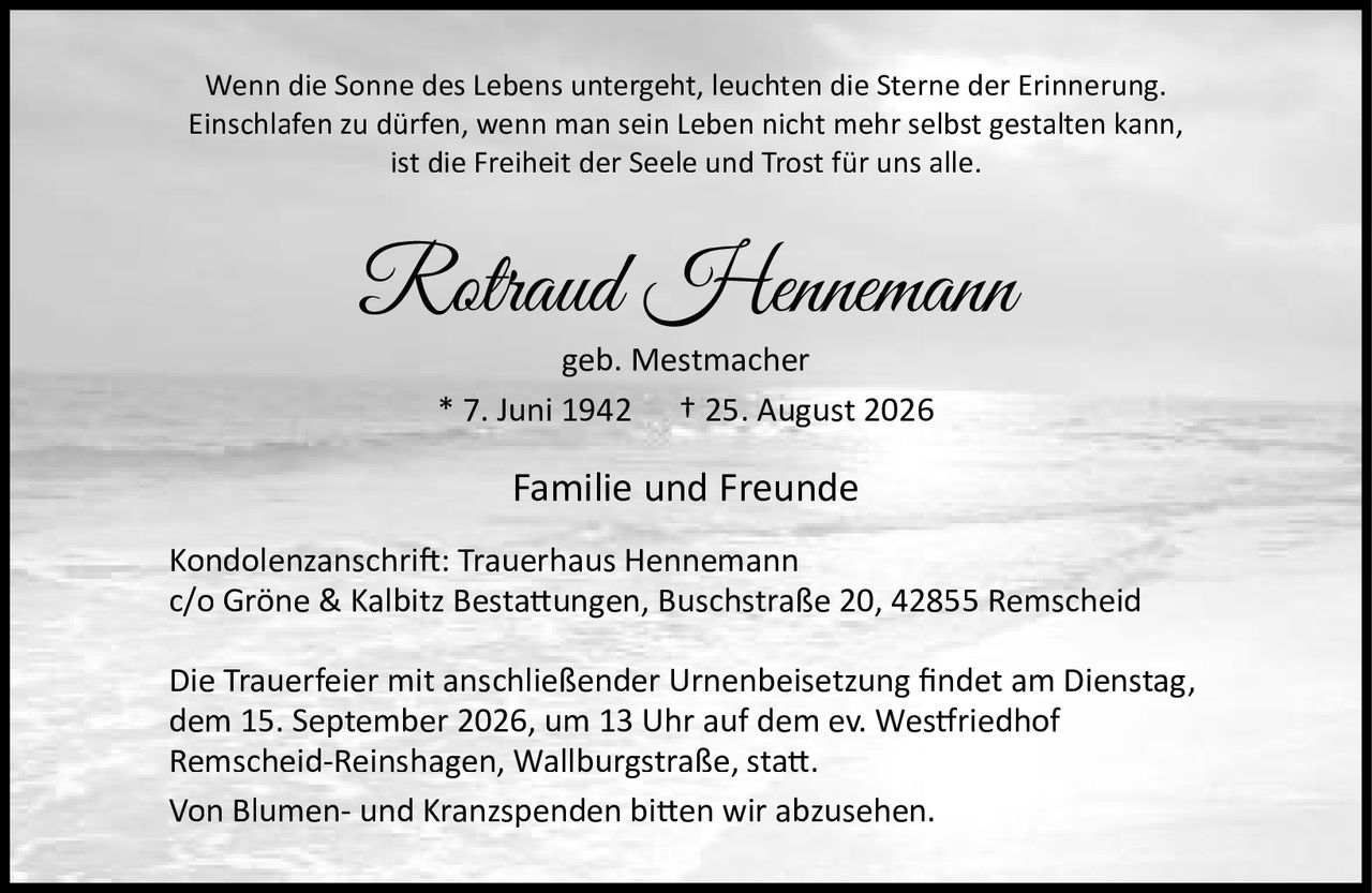<p>Wenn die Sonne des Lebens untergeht, leuchten die Sterne der Erinnerung.<br>Einschlafen zu dürfen, wenn man sein Leben nicht mehr selbst gestalten kann,<br>ist die Freiheit der Seele und Trost für uns alle.</p>

<p><strong>Rotraud Hennemann</strong><br>geb. Mestmacher<br>* 7. Juni 1942 † 25. August 2026</p>

<p>Familie und Freunde</p>

<p>Kondolenzanschrift: Trauerhaus Hennemann<br>c/o Gröne & Kalbitz Bestattungen, Buschstraße 20, 42855 Remscheid</p>

<p>Die Trauerfeier mit anschließender Urnenbeisetzung findet am Dienstag,<br>dem 15. September 2026, um 13 Uhr auf dem ev. Westfriedhof<br>Remscheid-Reinshagen, Wallburgstraße, statt.</p>

<p>Von Blumen- und Kranzspenden bitten wir abzusehen.</p>