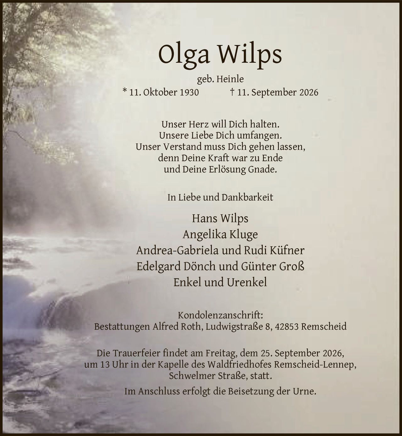 <p>geb. Heinle * 11. Oktober 1930 † 11. September 2026</p>

<p>Unser Herz will Dich halten.<br/>
Unsere Liebe Dich umfangen.<br/>
Unser Verstand muss Dich gehen lassen,<br/>
denn Deine Kraft war zu Ende<br/>
und Deine Erlösung Gnade.</p>

<p>In Liebe und Dankbarkeit</p>

<p>Hans Wilps<br/>
Angelika Kluge<br/>
Andrea-Gabriela und Rudi Küfner<br/>
Edelgard Dönch und Günter Groß<br/>
Enkel und Urenkel</p>

<p>Kondolenzanschrift:<br/>
Bestattungen Alfred Roth, Ludwigstraße 8, 42853 Remscheid</p>

<p>Die Trauerfeier findet am Freitag, dem 25. September 2026,<br/>
um 13 Uhr in der Kapelle des Waldfriedhofes Remscheid-Lennep,<br/>
Schwelmer Straße, statt.</p>

<p>Im Anschluss erfolgt die Beisetzung der Urne.</p>