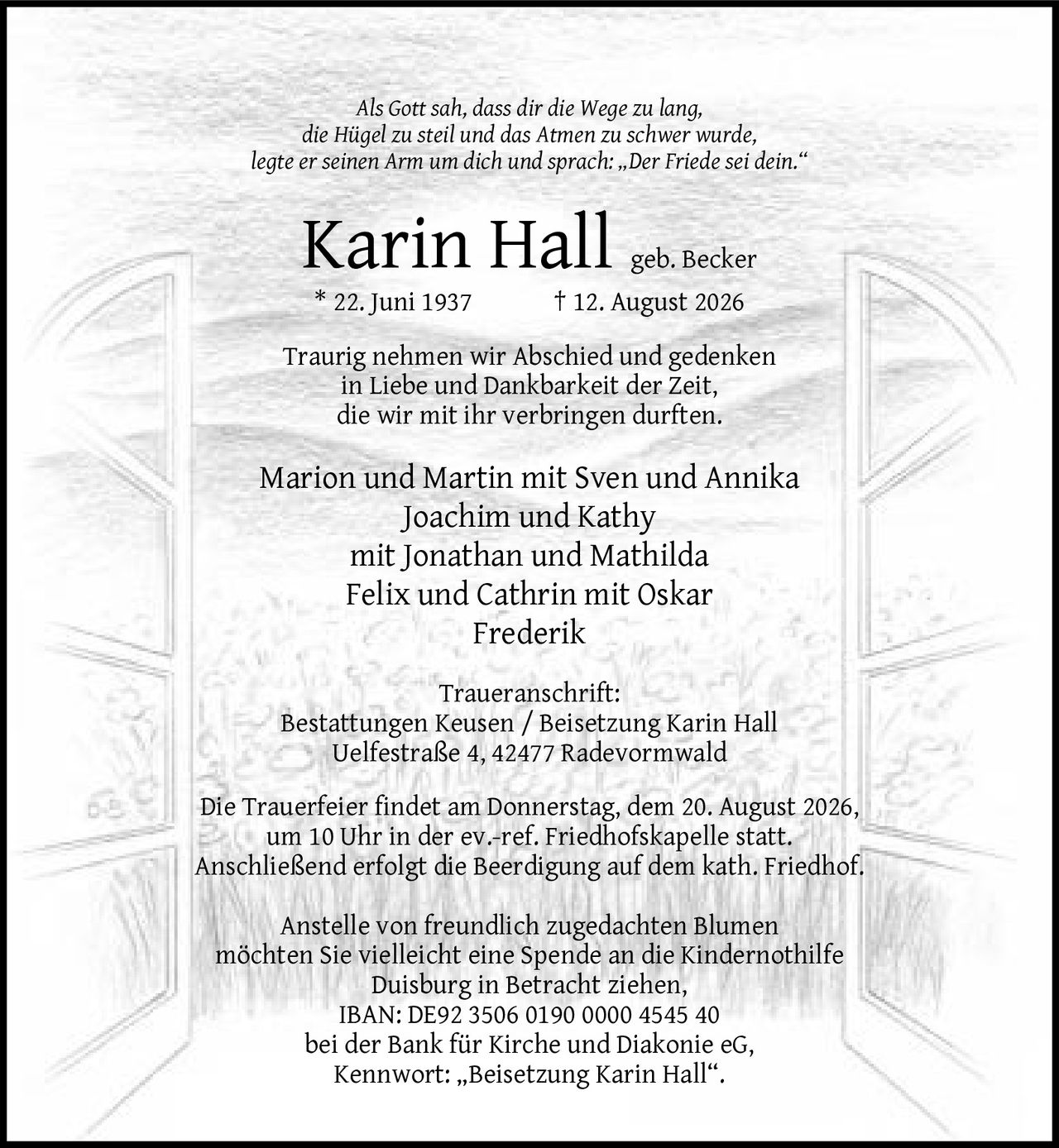 <p><i>Als Gott sah, dass dir die Wege zu lang, die Hügel zu steil und das Atmen zu schwer wurde, legte er seinen Arm um dich und sprach: „Der Friede sei dein."</i></p>

<p><strong>Karin Hall geb. Becker</strong><br>
* 22. Juni 1937  † 12. August 2026</p>

<p>Traurig nehmen wir Abschied und gedenken in Liebe und Dankbarkeit der Zeit, die wir mit ihr verbringen durften.</p>

<p>Marion und Martin mit Sven und Annika<br>
Joachim und Kathy mit Jonathan und Mathilda<br>
Felix und Cathrin mit Oskar Frederik</p>

<p><strong>Traueranschrift:</strong><br>
Bestattungen Keusen / Beisetzung Karin Hall<br>
Uelfestraße 4, 42477 Radevormwald</p>

<p>Die Trauerfeier findet am Donnerstag, dem 20. August 2026, um 10 Uhr in der ev.-ref. Friedhofskapelle statt. Anschließend erfolgt die Beerdigung auf dem kath. Friedhof.</p>

<p>Anstelle von freundlich zugedachten Blumen möchten Sie vielleicht eine Spende an die Kindernothilfe Duisburg in Betracht ziehen,<br>
IBAN: DE92 3506 0190 0000 4545 40<br>
bei der Bank für Kirche und Diakonie eG,<br>
Kennwort: „Beisetzung Karin Hall".</p>