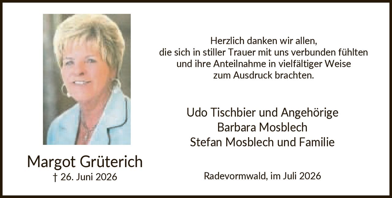 <p>Margot Grüterich<br>† 26. Juni 2026</p><p>Herzlich danken wir allen, die sich in stiller Trauer mit uns verbunden fühlten und ihre Anteilnahme in vielfältiger Weise zum Ausdruck brachten.</p><p>Udo Tischbier und Angehörige<br>Barbara Mosblech<br>Stefan Mosblech und Familie</p><p>Radevormund, im Juli 2026</p>