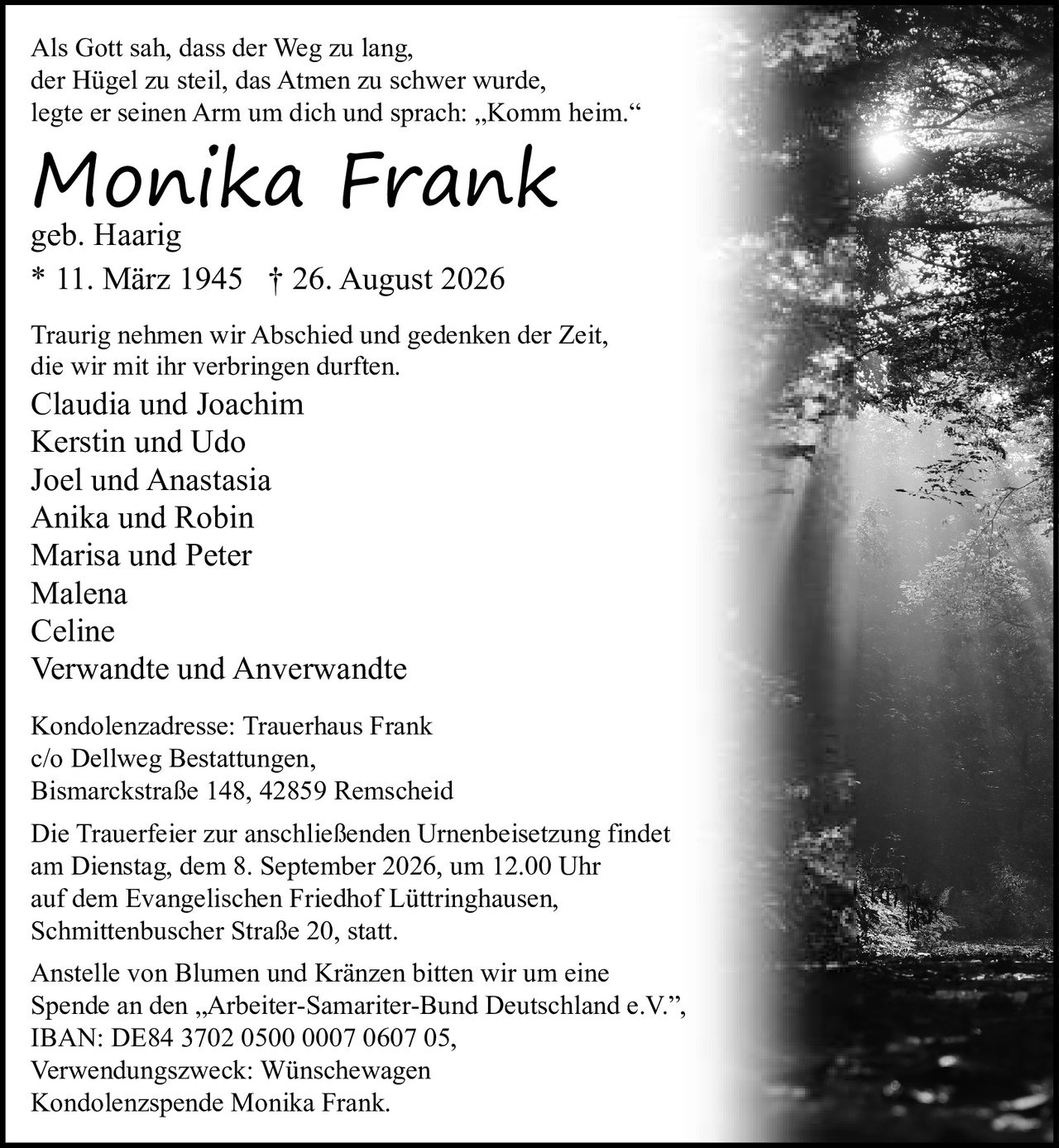 <p>Als Gott sah, dass der Weg zu lang, der Hügel zu steil, das Atmen zu schwer wurde, legte er seinen Arm um dich und sprach: „Komm heim."</p>

<p><strong>Monika Frank</strong><br/>geb. Haarig<br/>* 11. März 1945  † 26. August 2026</p>

<p>Traurig nehmen wir Abschied und gedenken der Zeit, die wir mit ihr verbringen durften.</p>

<p>Claudia und Joachim<br/>Kerstin und Udo<br/>Joel und Anastasia<br/>Anika und Robin<br/>Marisa und Peter<br/>Malena<br/>Celine<br/>Verwandte und Anverwandte</p>

<p>Kondolenzadresse: Trauerhaus Frank<br/>c/o Dellweg Bestattungen,<br/>Bismarckstraße 148, 42859 Remscheid</p>

<p>Die Trauerfeier zur anschließenden Urnenbeisetzung findet am Dienstag, dem 8. September 2026, um 12.00 Uhr auf dem Evangelischen Friedhof Lüttringhausen, Schmittenbuscher Straße 20, statt.</p>

<p>Anstelle von Blumen und Kränzen bitten wir um eine Spende an den „Arbeiter-Samariter-Bund Deutschland e.V.", IBAN: DE84 3702 0500 0007 0607 05, Verwendungszweck: Wünschewagen Kondolenzspende Monika Frank.</p>