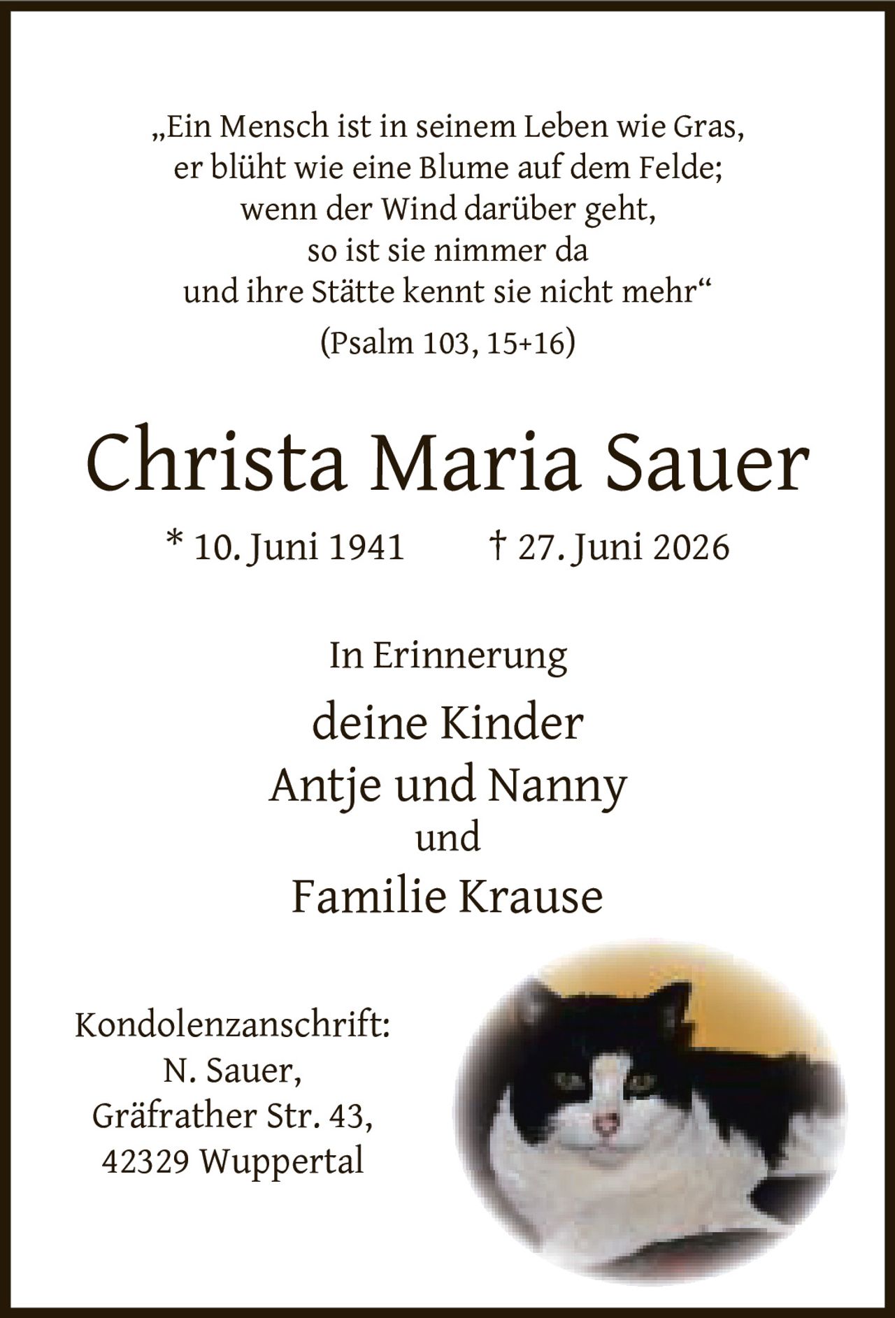 <p>„Ein Mensch ist in seinem Leben wie Gras,<br>er blüht wie eine Blume auf dem Felde;<br>wenn der Wind darüber geht,<br>so ist sie nimmer da<br>und ihre Stätte kennt sie nicht mehr"<br>(Psalm 103, 15+16)</p><p><strong>Christa Maria Sauer</strong><br>* 10. Juni 1941 † 27. Juni 2026</p><p>In Erinnerung<br>deine Kinder<br>Antje und Nanny<br>und<br>Familie Krause</p><p>Kondolenzanschrift:<br>N. Sauer,<br>Gräfrather Str. 43,<br>42329 Wuppertal</p>