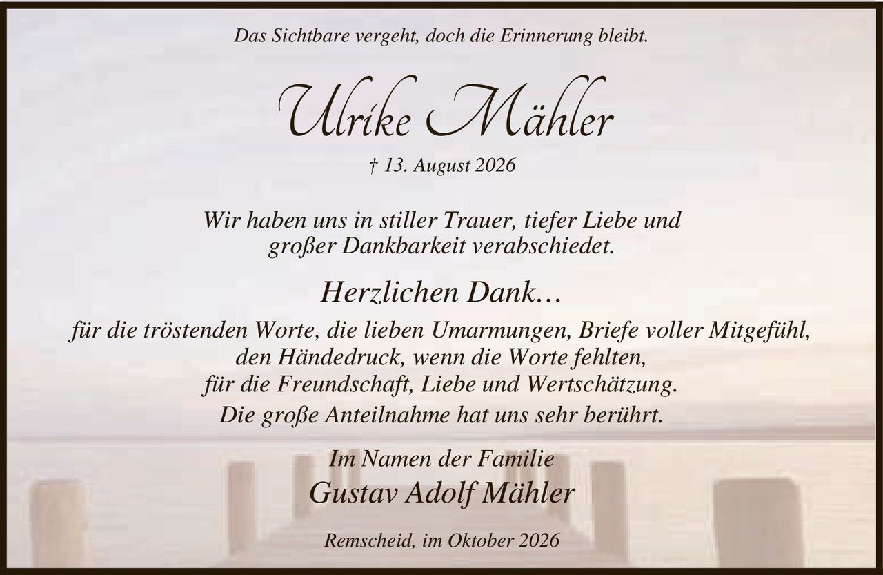 <p><i>Das Sichtbare vergeht, doch die Erinnerung bleibt.</i></p>

<p><strong>Ulrike Mähler</strong></p>

<p>† 13. August 2026</p>

<p>Wir haben uns in stiller Trauer, tiefer Liebe und großer Dankbarkeit verabschiedet.</p>

<p><strong>Herzlichen Dank…</strong></p>

<p>für die tröstenden Worte, die lieben Umarmungen, Briefe voller Mitgefühl,<br>den Händedruck, wenn die Worte fehlten,<br>für die Freundschaft, Liebe und Wertschätzung.<br>Die große Anteilnahme hat uns sehr berührt.</p>

<p>Im Namen der Familie</p>

<p><i>Gustav Adolf Mähler</i></p>

<p>Remscheid, im Oktober 2026</p>