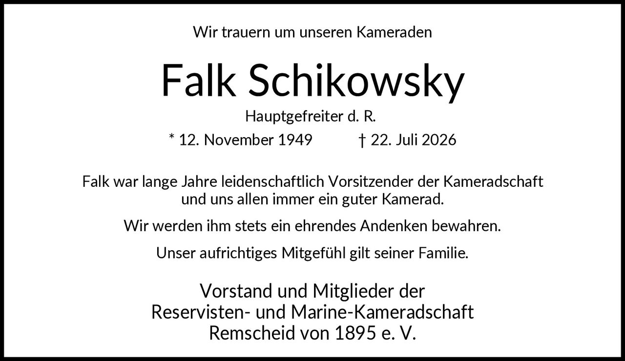 <p>Wir trauern um unseren Kameraden</p><p><strong>Falk Schikowsky</strong></p><p>Hauptgefreiter d. R.<br>* 12. November 1949 † 22. Juli 2026</p><p>Falk war lange Jahre leidenschaftlich Vorsitzender der Kameradschaft und uns allen immer ein guter Kamerad.</p><p>Wir werden ihm stets ein ehrendes Andenken bewahren.</p><p>Unser aufrichtiges Mitgefühl gilt seiner Familie.</p><p>Vorstand und Mitglieder der<br>Reservisten- und Marine-Kameradschaft<br>Remscheid von 1895 e. V.</p>