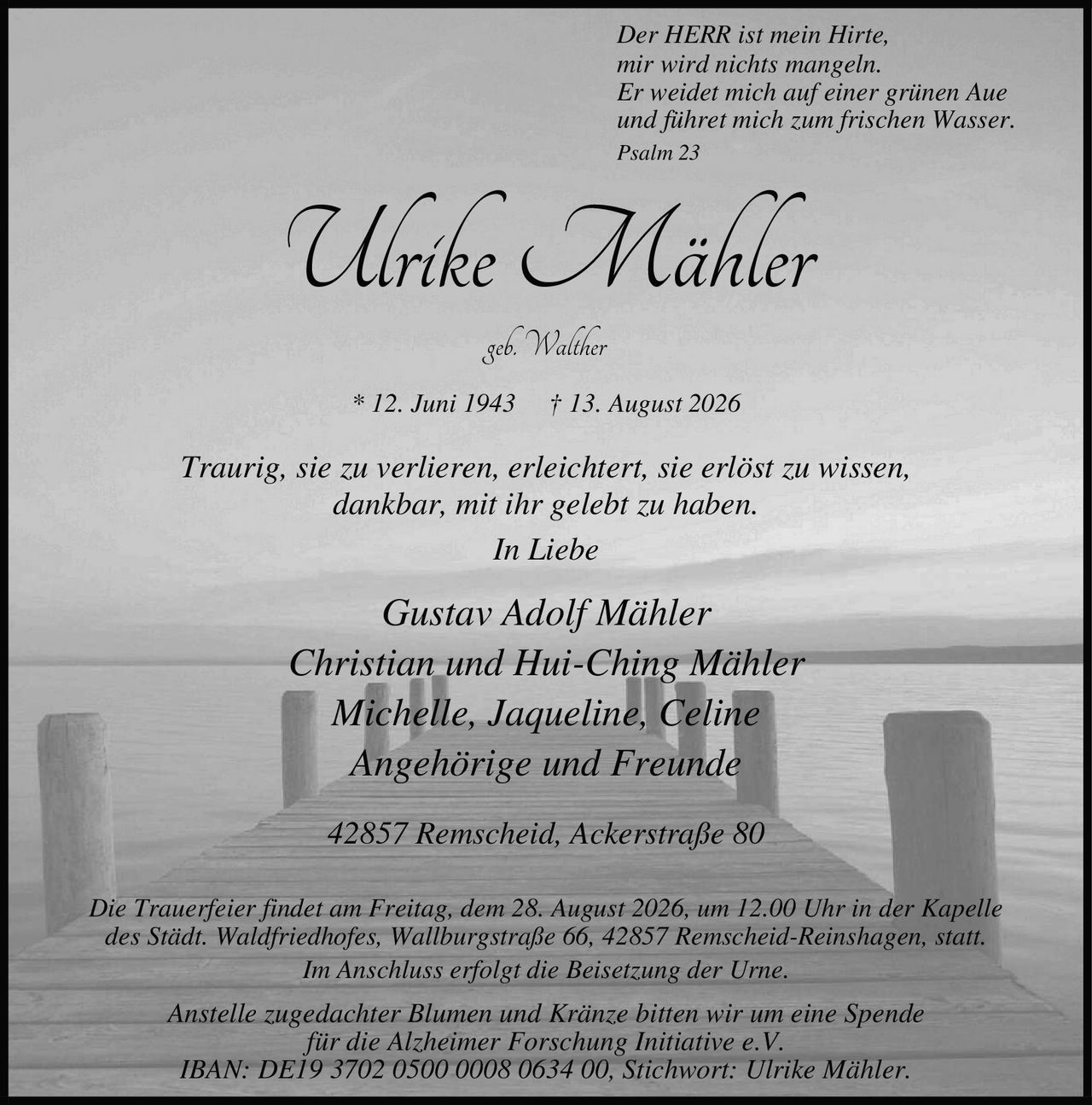 <p><i>Der HERR ist mein Hirte,<br/>mir wird nichts mangeln.<br/>Er weidet mich auf einer grünen Aue<br/>und führet mich zum frischen Wasser.<br/>Psalm 23</i></p>

<p><strong>Ulrike Mähler</strong><br/>geb. Walther<br/>* 12. Juni 1943 † 13. August 2026</p>

<p><i>Traurig, sie zu verlieren, erleichtert, sie erlöst zu wissen,<br/>dankbar, mit ihr gelebt zu haben.</i></p>

<p><i>In Liebe</i></p>

<p>Gustav Adolf Mähler<br/>Christian und Hui-Ching Mähler<br/>Michelle, Jaqueline, Celine<br/>Angehörige und Freunde</p>

<p>42857 Remscheid, Ackerstraße 80</p>

<p>Die Trauerfeier findet am Freitag, dem 28. August 2026, um 12.00 Uhr in der Kapelle des Städt. Waldfriedhofes, Wallburgstraße 66, 42857 Remscheid-Reinshagen, statt.<br/>Im Anschluss erfolgt die Beisetzung der Urne.</p>

<p>Anstelle zugedachter Blumen und Kränze bitten wir um eine Spende<br/>für die Alzheimer Forschung Initiative e.V.<br/>IBAN: DE19 3702 0500 0008 0634 00, Stichwort: Ulrike Mähler.</p>