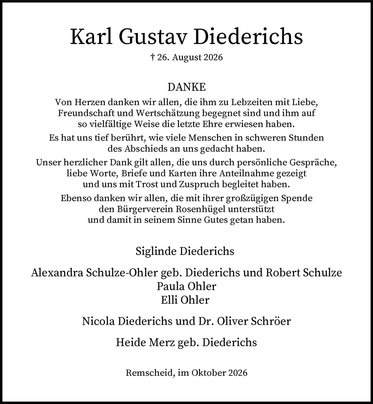 <p><strong>† 26. August 2026</strong></p>
<p><strong>DANKE</strong></p>
<p>Von Herzen danken wir allen, die ihm zu Lebzeiten mit Liebe, Freundschaft und Wertschätzung begegnet sind und ihm auf so vielfältige Weise die letzte Ehre erwiesen haben.</p>
<p>Es hat uns tief berührt, wie viele Menschen in schweren Stunden des Abschieds an uns gedacht haben.</p>
<p>Unser herzlicher Dank gilt allen, die uns durch persönliche Gespräche, liebe Worte, Briefe und Karten ihre Anteilnahme gezeigt und uns mit Trost und Zuspruch begleitet haben.</p>
<p>Ebenso danken wir allen, die mit ihrer großzügigen Spende den Bürgerverein Rosenhügel unterstützt und damit in seinem Sinne Gutes getan haben.</p>
<p>Siglinde Diederichs<br>Alexandra Schulze-Ohler geb. Diederichs und Robert Schulze<br>Paula Ohler<br>Elli Ohler<br>Nicola Diederichs und Dr. Oliver Schröer<br>Heide Merz geb. Diederichs</p>
<p>Remscheid, im Oktober 2026</p>