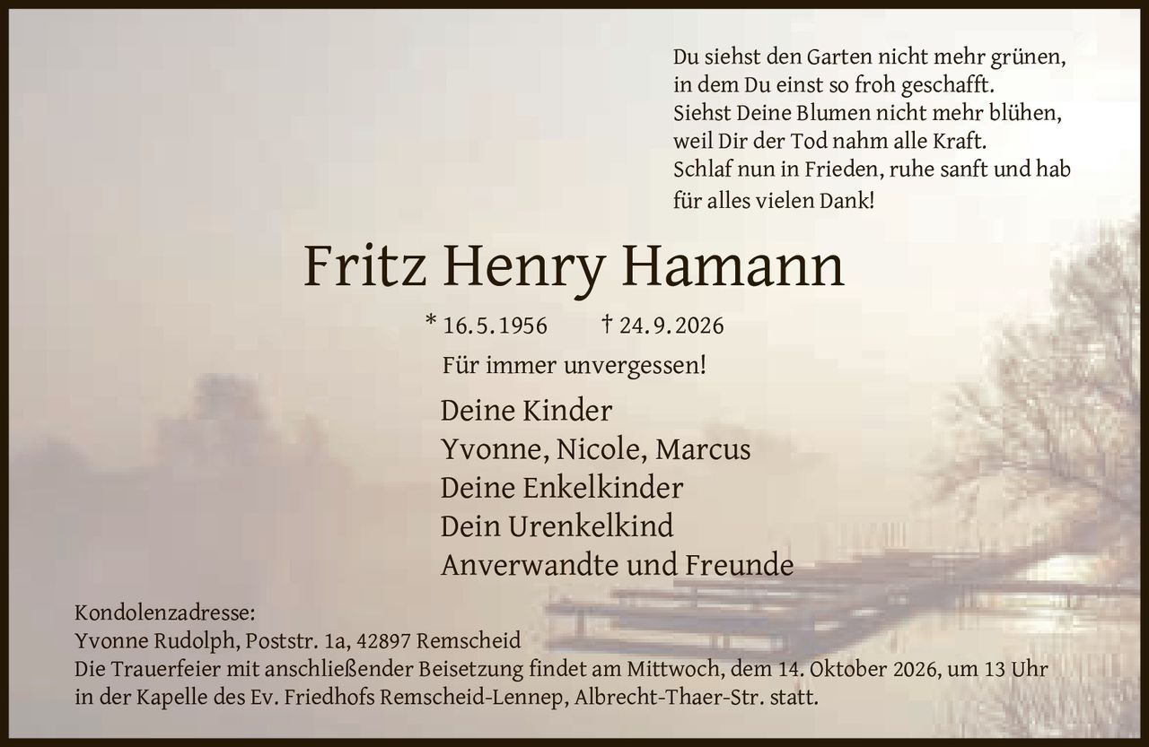 <p>Du siehst den Garten nicht mehr grünen,<br>in dem Du einst so froh geschafft.<br>Siehst Deine Blumen nicht mehr blühen,<br>weil Dir der Tod nahm alle Kraft.<br>Schlaf nun in Frieden, ruhe sanft und hab<br>für alles vielen Dank!</p><p><strong>Fritz Henry Hamann</strong><br>* 16. 5. 1956 † 24. 9. 2026</p><p>Für immer unvergessen!</p><p><strong>Deine Kinder</strong><br>Yvonne, Nicole, Marcus<br><strong>Deine Enkelkinder</strong><br><strong>Dein Urenkelkind</strong><br><strong>Anverwandte und Freunde</strong></p><p><strong>Kondolenzadresse:</strong><br>Yvonne Rudolph, Poststr. 1a, 42897 Remscheid</p><p>Die Trauerfeier mit anschließender Beisetzung findet am Mittwoch, dem 14. Oktober 2026, um 13 Uhr<br>in der Kapelle des Ev. Friedhofs Remscheid-Lennep, Albrecht-Thaer-Str. statt.</p>