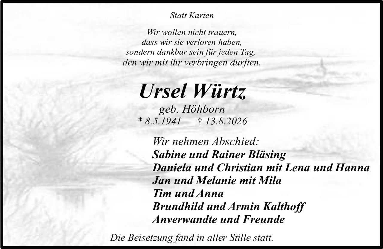 <p><i>Wir wollen nicht trauern,<br>dass wir sie verloren haben,<br>sondern dankbar sein für jeden Tag,<br>den wir mit ihr verbringen durften.</i></p><p><strong>Ursel Würtz</strong><br>geb. Höhborn<br>* 8.5.1941 † 13.8.2026</p><p>Wir nehmen Abschied:<br><strong>Sabine und Rainer Bläsing</strong><br><strong>Daniela und Christian mit Lena und Hanna</strong><br><strong>Jan und Melanie mit Mila</strong><br><strong>Tim und Anna</strong><br><strong>Brundhild und Armin Kalthoff</strong><br><strong>Anverwandte und Freunde</strong></p><p>Die Beisetzung fand in aller Stille statt.</p><p><i>Statt Karten</i></p>