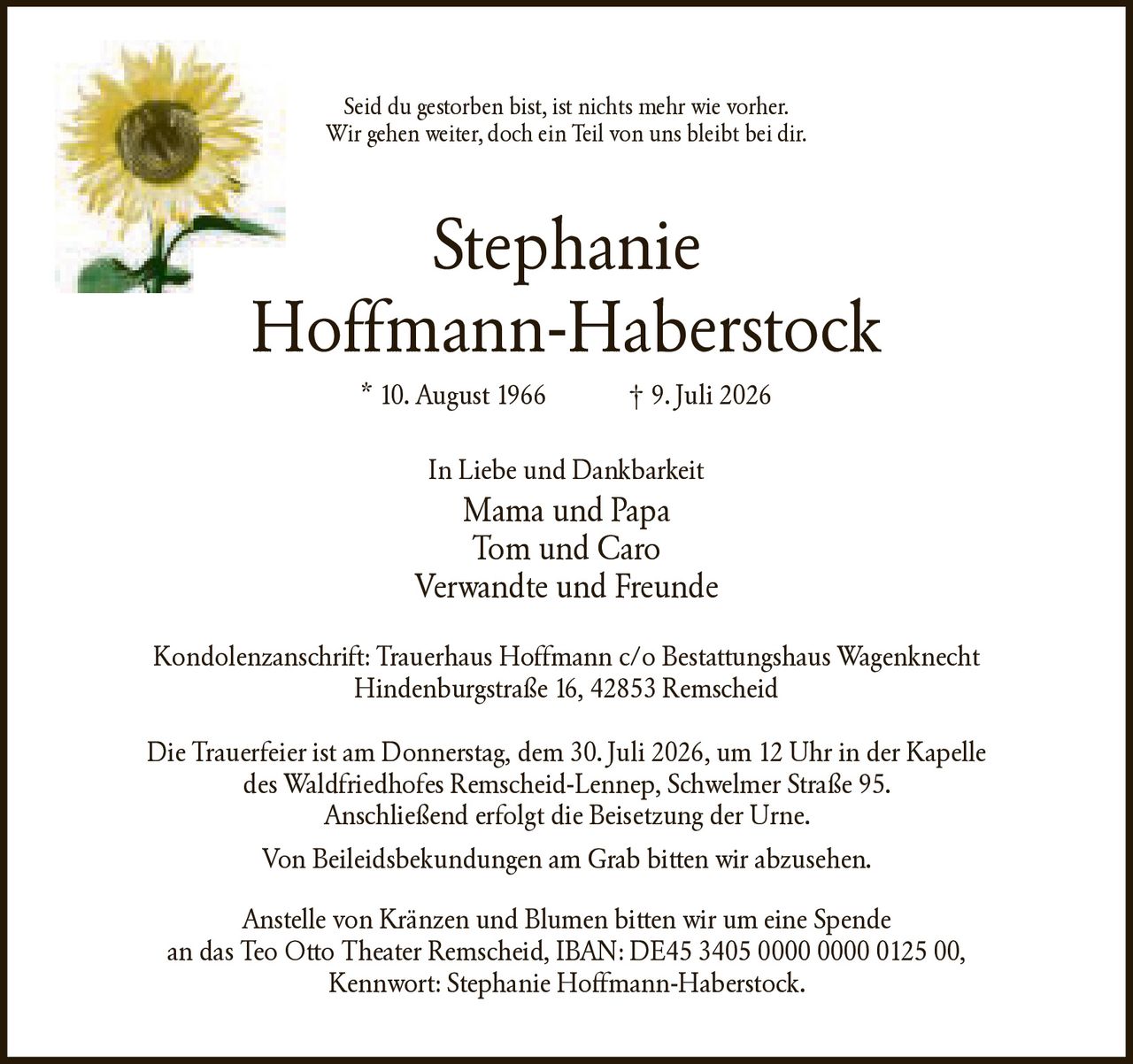 <p>Seid du gestorben bist, ist nichts mehr wie vorher. Wir gehen weiter, doch ein Teil von uns bleibt bei dir.</p>

<p><strong>Stephanie Hoffmann-Haberstock</strong><br>* 10. August 1966 † 9. Juli 2026</p>

<p>In Liebe und Dankbarkeit<br>Mama und Papa<br>Tom und Caro<br>Verwandte und Freunde</p>

<p>Kondolenzanschrift: Trauerhaus Hoffmann c/o Bestattungshaus Wagenknecht Hindenburgstraße 16, 42853 Remscheid</p>

<p>Die Trauerfeier ist am Donnerstag, dem 30. Juli 2026, um 12 Uhr in der Kapelle des Waldfriedhofes Remscheid-Lennep, Schwelmer Straße 95. Anschließend erfolgt die Beisetzung der Urne.</p>

<p>Von Beileidsbekundungen am Grab bitten wir abzusehen.</p>

<p>Anstelle von Kränzen und Blumen bitten wir um eine Spende an das Teo Otto Theater Remscheid, IBAN: DE45 3405 0000 0000 0125 00, Kennwort: Stephanie Hoffmann-Haberstock.</p>