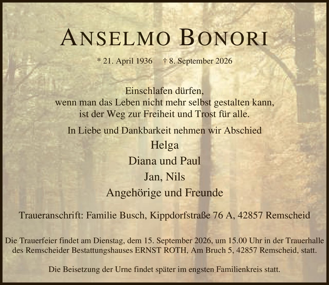 <p>* 21. April 1936 † 8. September 2026</p>
<p>Einschlafen dürfen,<br/>wenn man das Leben nicht mehr selbst gestalten kann,<br/>ist der Weg zur Freiheit und Trost für alle.</p>
<p>In Liebe und Dankbarkeit nehmen wir Abschied</p>
<p>Helga<br/>Diana und Paul<br/>Jan, Nils<br/>Angehörige und Freunde</p>
<p>Traueranschrift: Familie Busch, Kippdorfstraße 76 A, 42857 Remscheid</p>
<p>Die Trauerfeier findet am Dienstag, dem 15. September 2026, um 15.00 Uhr in der Trauerhalle des Remscheider Bestattungshauses ERNST ROTH, Am Bruch 5, 42857 Remscheid, statt.</p>
<p>Die Beisetzung der Urne findet später im engsten Familienkreis statt.</p>