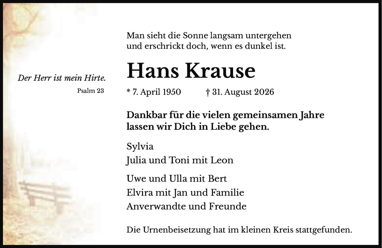 <p><i>Der Herr ist mein Hirte.</i></p>

<p>Man sieht die Sonne langsam untergehen<br/>und erschrickt doch, wenn es dunkel ist.</p>

<p><strong>Hans Krause</strong></p>

<p>Psalm 23 * 7. April 1950 † 31. August 2026</p>

<p>Dankbar für die vielen gemeinsamen Jahre<br/>lassen wir Dich in Liebe gehen.</p>

<p>Sylvia<br/>Julia und Toni mit Leon<br/>Uwe und Ulla mit Bert<br/>Elvira mit Jan und Familie<br/>Anverwandte und Freunde</p>

<p>Die Urnenbeisetzung hat im kleinen Kreis stattgefunden.</p>