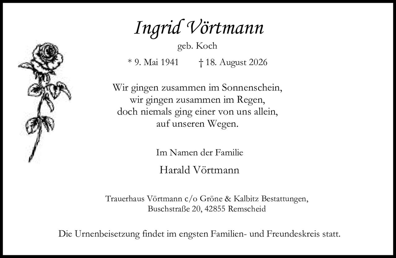 <p><strong>Ingrid Vörtmann</strong></p>
<p>geb. Koch</p>
<p>* 9. Mai 1941 &nbsp; † 18. August 2026</p>
<p>Wir gingen zusammen im Sonnenschein,<br>wir gingen zusammen im Regen,<br>doch niemals ging einer von uns allein,<br>auf unseren Wegen.</p>
<p>Im Namen der Familie</p>
<p><strong>Harald Vörtmann</strong></p>
<p>Trauerhaus Vörtmann c/o Gröne & Kalbitz Bestattungen,<br>Buschstraße 20, 42855 Remscheid</p>
<p>Die Urnenbeisetzung findet im engsten Familien- und Freundeskreis statt.</p>