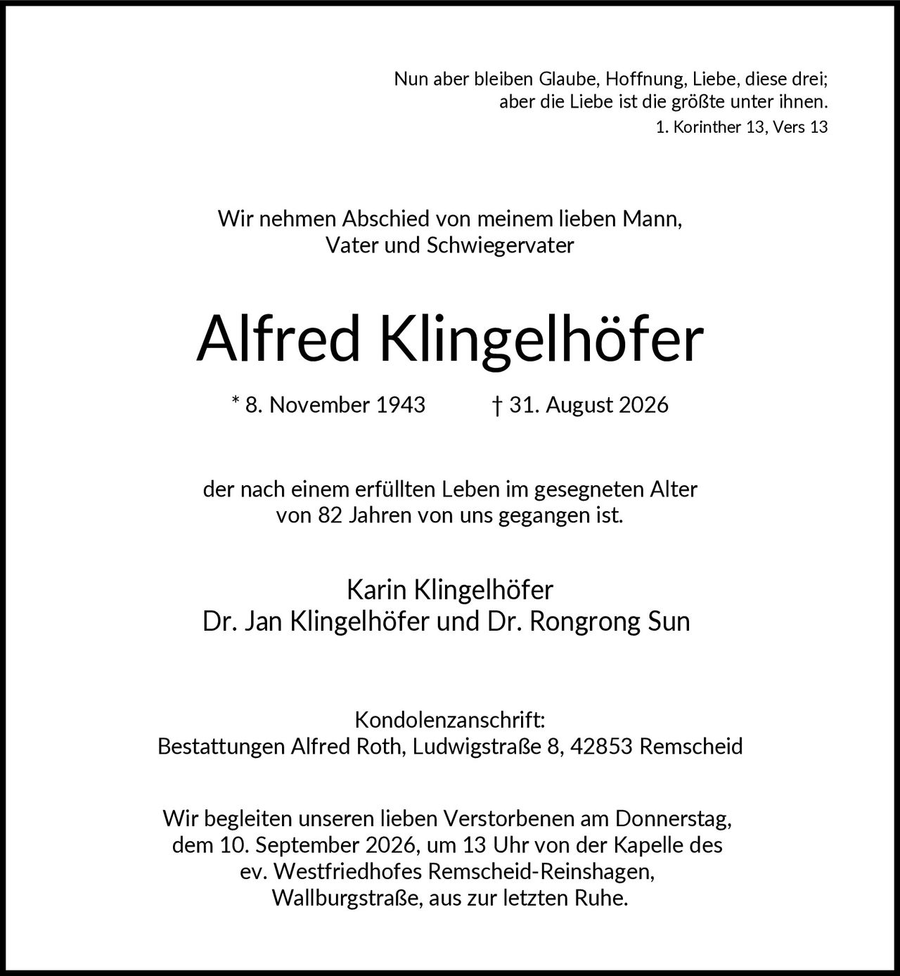 <p>Nun aber bleiben Glaube, Hoffnung, Liebe, diese drei; aber die Liebe ist die größte unter ihnen. 1. Korinther 13, Vers 13</p><p>Wir nehmen Abschied von meinem lieben Mann, Vater und Schwiegervater</p><p><strong>Alfred Klingelhöfer</strong></p><p>* 8. November 1943        † 31. August 2026</p><p>der nach einem erfüllten Leben im gesegneten Alter von 82 Jahren von uns gegangen ist.</p><p>Karin Klingelhöfer<br>Dr. Jan Klingelhöfer und Dr. Rongrong Sun</p><p>Kondolenzanschrift:<br>Bestattungen Alfred Roth, Ludwigstraße 8, 42853 Remscheid</p><p>Wir begleiten unseren lieben Verstorbenen am Donnerstag, dem 10. September 2026, um 13 Uhr von der Kapelle des ev. Westfriedhofes Remscheid-Reinshagen, Wallburgstraße, aus zur letzten Ruhe.</p>