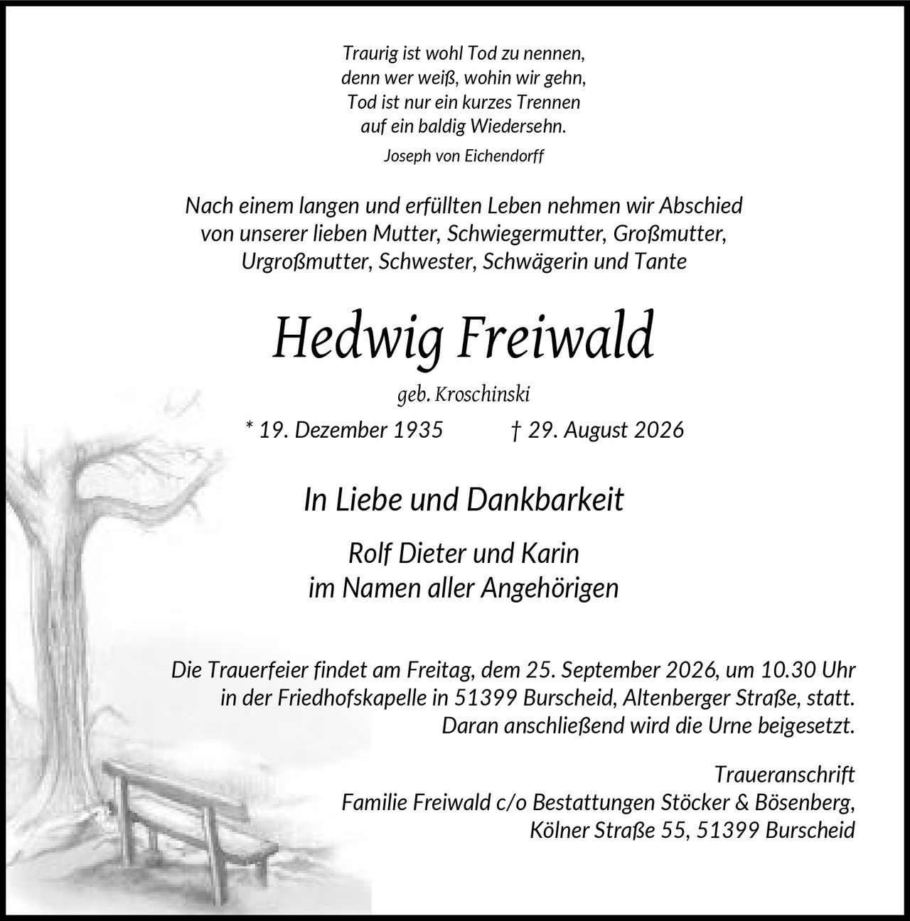<p><i>Traurig ist wohl Tod zu nennen, denn wer weiß, wohin wir gehn, Tod ist nur ein kurzes Trennen auf ein baldig Wiedersehn.<br>Joseph von Eichendorff</i></p><p>Nach einem langen und erfüllten Leben nehmen wir Abschied von unserer lieben Mutter, Schwiegermutter, Großmutter, Urgroßmutter, Schwester, Schwägerin und Tante</p><p><strong>Hedwig Freiwald</strong><br>geb. Kroschinski<br>* 19. Dezember 1935 † 29. August 2026</p><p><i>In Liebe und Dankbarkeit</i></p><p><i>Rolf Dieter und Karin<br>im Namen aller Angehörigen</i></p><p>Die Trauerfeier findet am Freitag, dem 25. September 2026, um 10.30 Uhr in der Friedhofskapelle in 51399 Burscheid, Altenberger Straße, statt. Daran anschließend wird die Urne beigesetzt.</p><p><i>Traueranschrift</i><br>Familie Freiwald c/o Bestattungen Stöcker & Bösenberg, Kölner Straße 55, 51399 Burscheid</p>