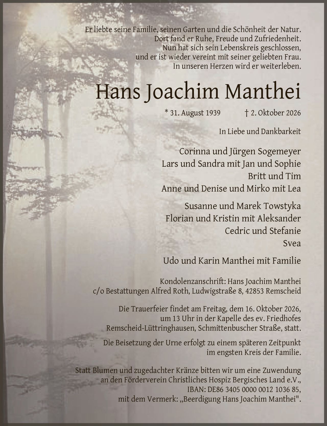 <p>Er liebte seine Familie, seinen Garten und die Schönheit der Natur. Dort fand er Ruhe, Freude und Zufriedenheit. Nun hat sich sein Lebenskreis geschlossen, und er ist wieder vereint mit seiner geliebten Frau. In unseren Herzen wird er weiterleben.</p>

<p><strong>Hans Joachim Manthei</strong></p>
<p>* 31. August 1939 † 2. Oktober 2026</p>

<p><strong>In Liebe und Dankbarkeit</strong></p>
<p>Corinna und Jürgen Sogemeyer<br>
Lars und Sandra mit Jan und Sophie<br>
Britt und Tim<br>
Anne und Denise und Mirko mit Lea<br>
Susanne und Marek Towstyka<br>
Florian und Kristin mit Aleksander<br>
Cedric und Stefanie<br>
Svea<br>
Udo und Karin Manthei mit Familie</p>

<p><strong>Kondolenzanschrift:</strong> Hans Joachim Manthei<br>
c/o Bestattungen Alfred Roth, Ludwigstraße 8, 42853 Remscheid</p>

<p>Die Trauerfeier findet am Freitag, dem 16. Oktober 2026, um 13 Uhr in der Kapelle des ev. Friedhofes Remscheid-Lüttringhausen, Schmittenbuscher Straße, statt.</p>

<p>Die Beisetzung der Urne erfolgt zu einem späteren Zeitpunkt im engsten Kreis der Familie.</p>

<p>Statt Blumen und zugedachter Kränze bitten wir um eine Zuwendung an den Förderverein Christliches Hospiz Bergisches Land e.V., IBAN: DE86 3405 0000 0012 1036 85, mit dem Vermerk: „Beerdigung Hans Joachim Manthei".</p>