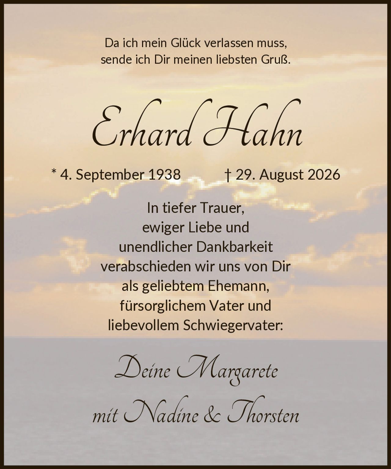 <p>Da ich mein Glück verlassen muss, sende ich Dir meinen liebsten Gruß.</p>

<p><strong>Erhard Hahn</strong></p>

<p>* 4. September 1938 † 29. August 2026</p>

<p>In tiefer Trauer, ewiger Liebe und unendlicher Dankbarkeit verabschieden wir uns von Dir als geliebtem Ehemann, fürsorglichem Vater und liebevollem Schwiegervater:</p>

<p>Deine Margarete<br />mit Nadine & Thorsten</p>