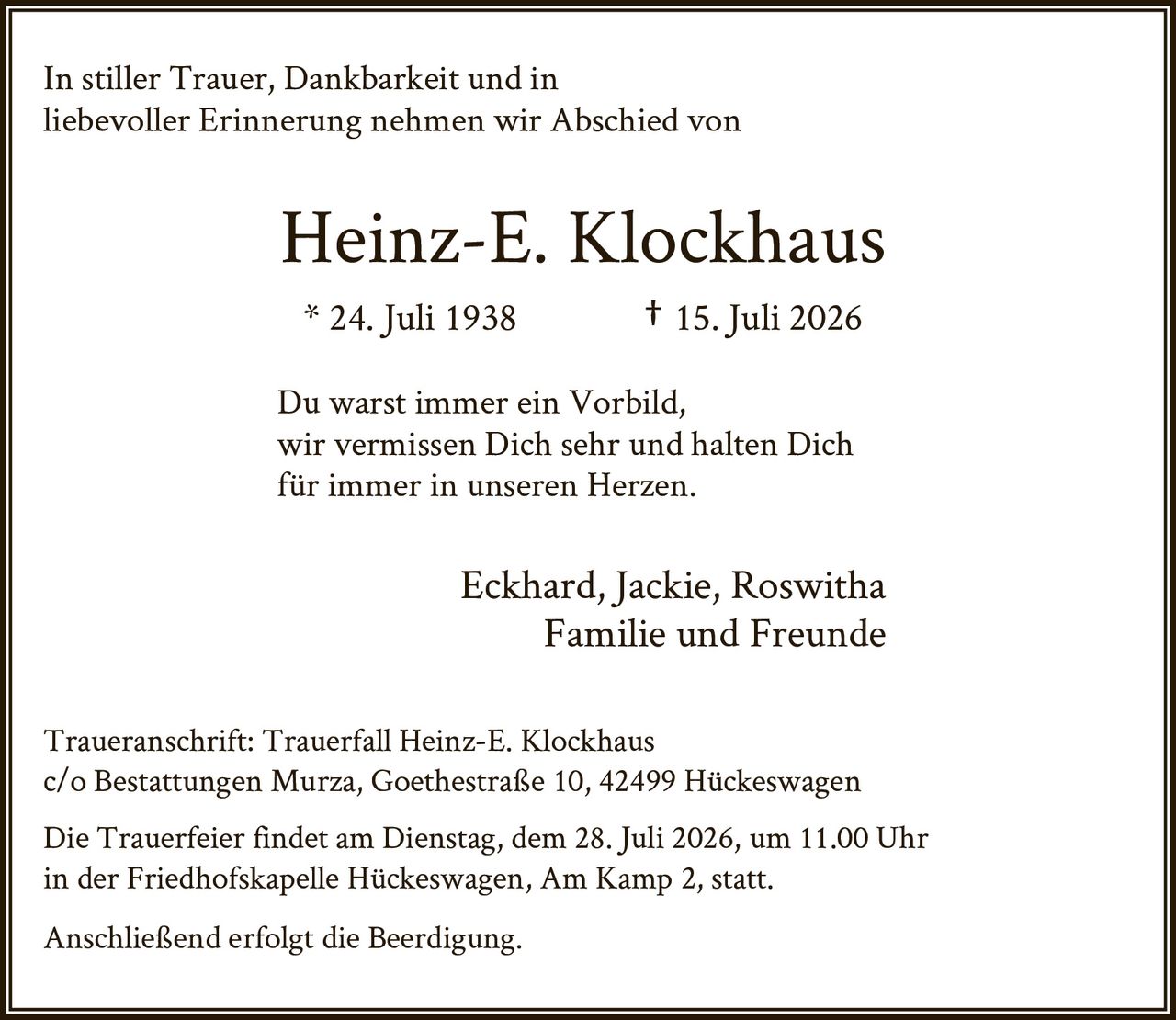 <p>In stiller Trauer, Dankbarkeit und in liebevoller Erinnerung nehmen wir Abschied von</p>

<p><strong>Heinz-E. Klockhaus</strong></p>

<p>* 24. Juli 1938 † 15. Juli 2026</p>

<p>Du warst immer ein Vorbild,<br>wir vermissen Dich sehr und halten Dich<br>für immer in unseren Herzen.</p>

<p>Eckhard, Jackie, Roswitha<br>Familie und Freunde</p>

<p><strong>Traueranschrift:</strong> Trauerfall Heinz-E. Klockhaus<br>c/o Bestattungen Murza, Goethestraße 10, 42499 Hückeswagen</p>

<p>Die Trauerfeier findet am Dienstag, dem 28. Juli 2026, um 11.00 Uhr in der Friedhofskapelle Hückeswagen, Am Kamp 2, statt.</p>

<p>Anschließend erfolgt die Beerdigung.</p>