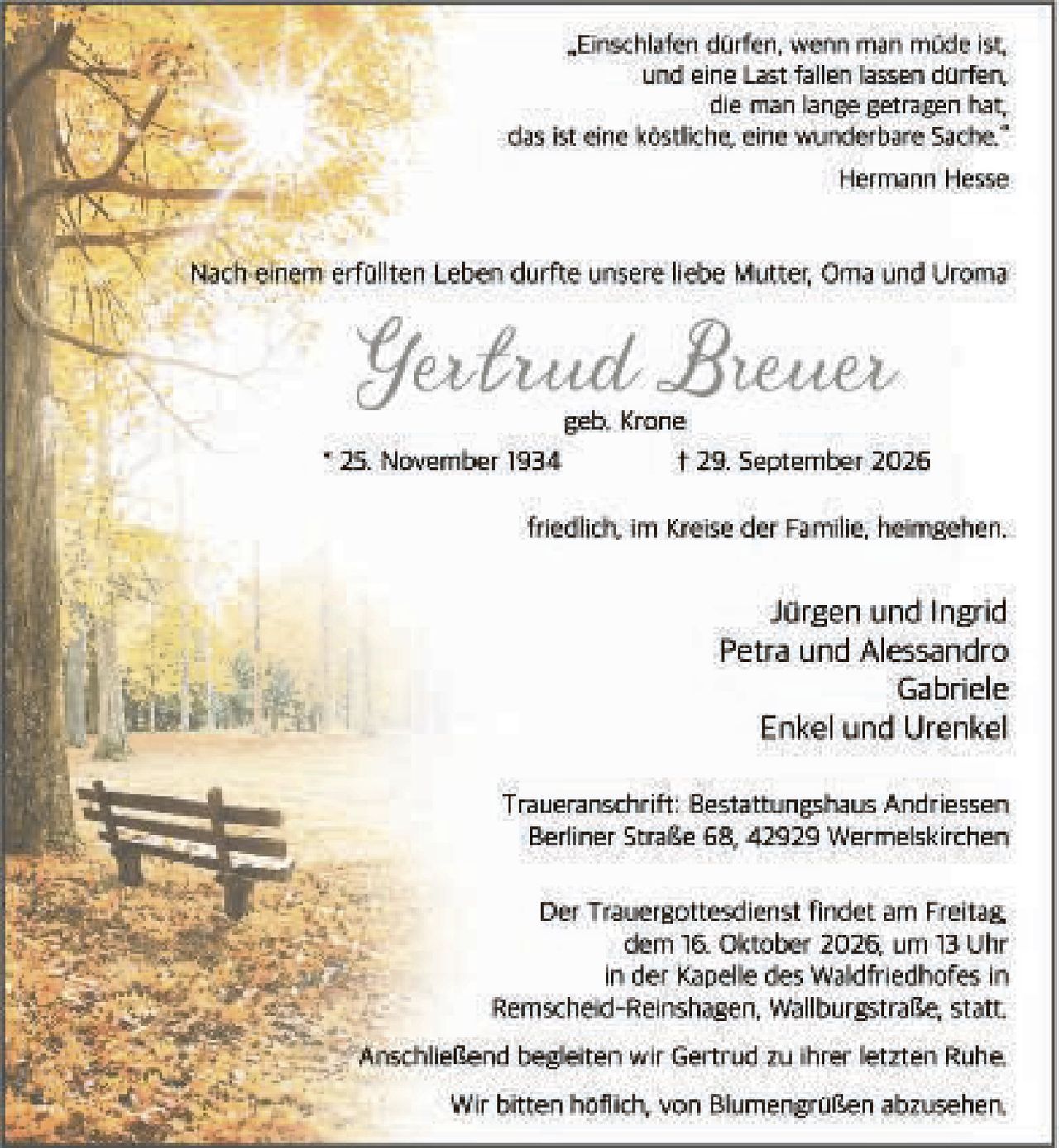 <p><i>"Einschlafen dürfen, wenn man müde ist, und eine Last fallen lassen dürfen, die man lange getragen hat, das ist eine köstliche, eine wunderbare Sache."</i></p>
<p>Hermann Hesse</p>
<p>Nach einem erfüllten Leben durfte unsere liebe Mutter, Oma und Uroma</p>
<p><strong>Gertrud Breuer</strong><br/>geb. Krone</p>
<p>* 25. November 1934<br/>† 29. September 2026</p>
<p>friedlich, im Kreise der Familie, heimgehen.</p>
<p>Jürgen und Ingrid<br/>Petra und Alessandro<br/>Gabriele<br/>Enkel und Urenkel</p>
<p>Traueranschrift: Bestattungshaus Andriessen<br/>Berliner Straße 68, 42929 Wermelskirchen</p>
<p>Der Trauergottesdienst findet am Freitag,<br/>dem 16. Oktober 2026 um 13 Uhr<br/>in der Kapelle des Waldfriedhofes in<br/>Remscheid-Reinshagen, Wallburgstraße, statt.</p>
<p>Anschließend begleiten wir Gertrud zu ihrer letzten Ruhe.</p>
<p>Wir bitten höflich, von Blumengrüßen abzusehen.</p>