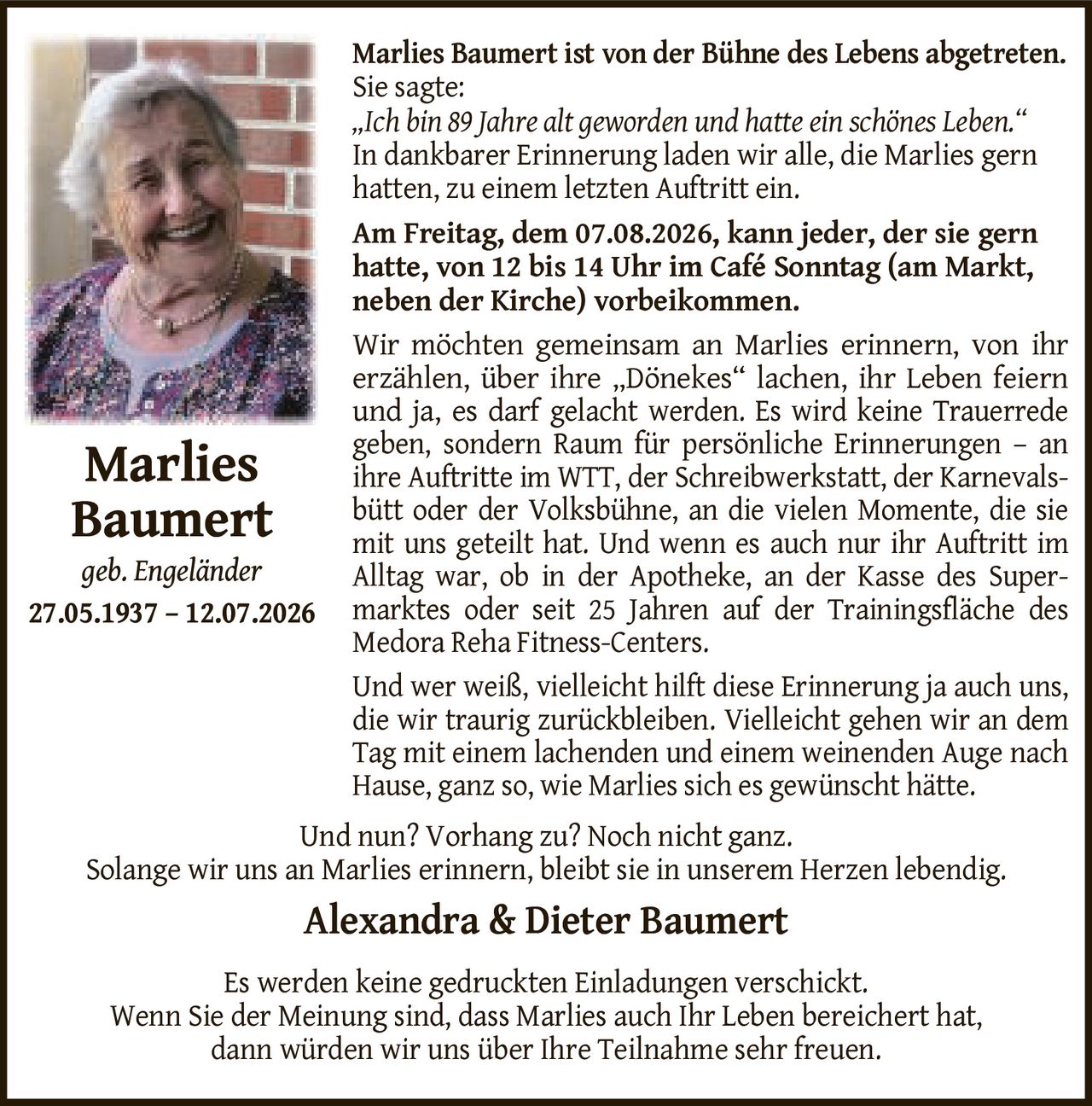 <p>Marlies Baumert ist von der Bühne des Lebens abgetreten.</p>
<p>Sie sagte:</p>
<p><i>„Ich bin 89 Jahre alt geworden und hatte ein schönes Leben."</i></p>
<p>In dankbarer Erinnerung laden wir alle, die Marlies gern hatten, zu einem letzten Auftritt ein.</p>
<p><strong>Am Freitag, dem 07.08.2026, kann jeder, der sie gern hatte, von 12 bis 14 Uhr im Café Sonntag (am Markt, neben der Kirche) vorbeikommen.</strong></p>
<p>Wir möchten gemeinsam an Marlies erinnern, von ihr erzählen, über ihre „Dönekes" lachen, ihr Leben feiern und ja, es darf gelacht werden. Es wird keine Trauerrede geben, sondern Raum für persönliche Erinnerungen – an ihre Auftritte im WTT, der Schreibwerkstatt, der Karnevalsbütt oder der Volksbühne, an die vielen Momente, die sie mit uns geteilt hat. Und wenn es auch nur ihr Auftritt im Alltag war, ob in der Apotheke, an der Kasse des Supermarktes oder seit 25 Jahren auf der Trainingsfläche des Medora Reha Fitness-Centers.</p>
<p>Und wer weiß, vielleicht hilft diese Erinnerung ja auch uns, die wir traurig zurückbleiben. Vielleicht gehen wir an dem Tag mit einem lachenden und einem weinenden Auge nach Hause, ganz so, wie Marlies sich es gewünscht hätte.</p>
<p>Und nun? Vorhang zu? Noch nicht ganz.</p>
<p>Solange wir uns an Marlies erinnern, bleibt sie in unserem Herzen lebendig.</p>
<p><strong>Alexandra & Dieter Baumert</strong></p>
<p>Es werden keine gedruckten Einladungen verschickt.</p>
<p>Wenn Sie der Meinung sind, dass Marlies auch Ihr Leben bereichert hat, dann würden wir uns über Ihre Teilnahme sehr freuen.</p>