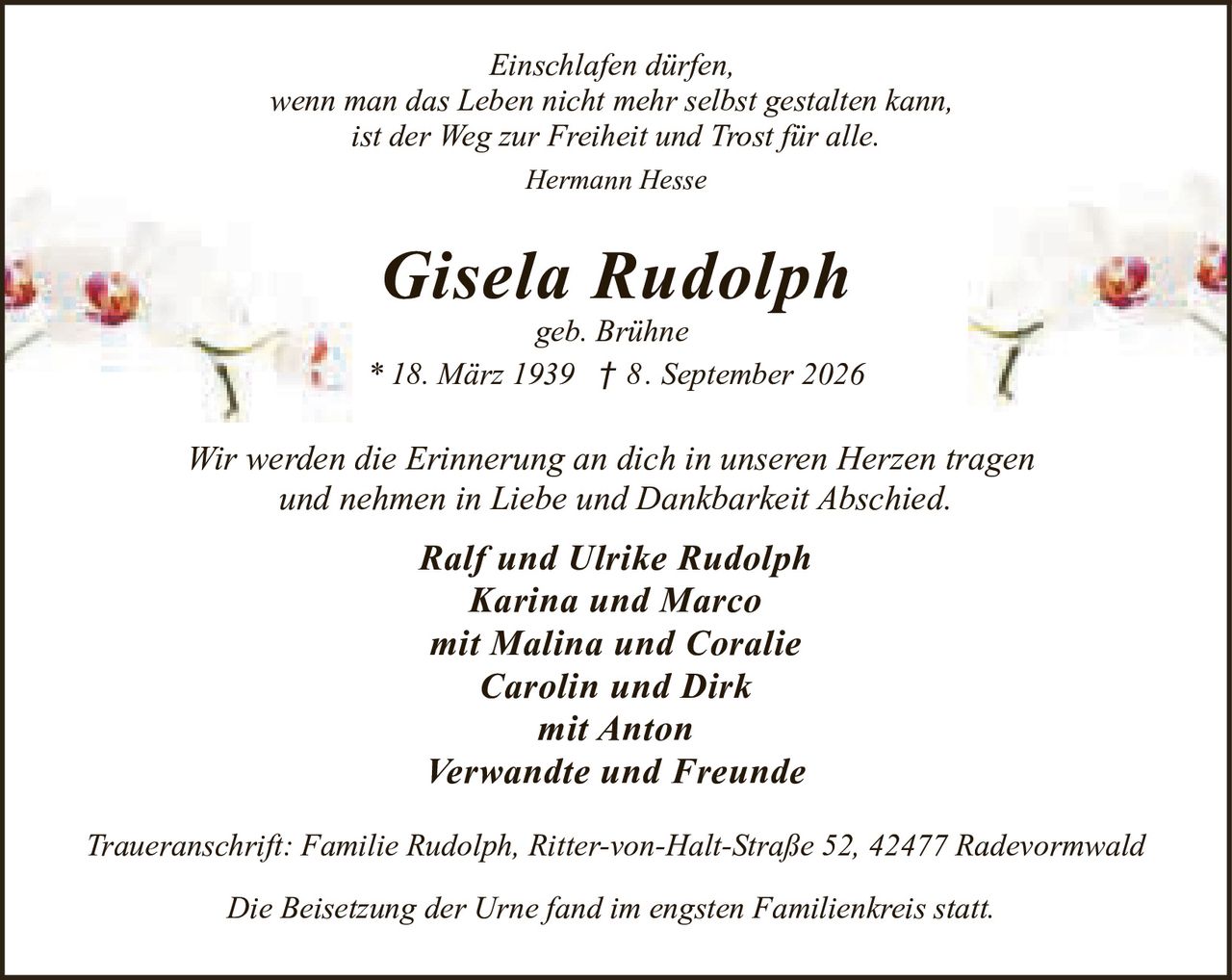<p><i>Einschlafen dürfen,<br>wenn man das Leben nicht mehr selbst gestalten kann,<br>ist der Weg zur Freiheit und Trost für alle.<br>Hermann Hesse</i></p>

<p><strong>Gisela Rudolph</strong><br>geb. Brühne<br>* 18. März 1939 † 8. September 2026</p>

<p><i>Wir werden die Erinnerung an dich in unseren Herzen tragen<br>und nehmen in Liebe und Dankbarkeit Abschied.</i></p>

<p><strong>Ralf und Ulrike Rudolph</strong><br><strong>Karina und Marco</strong><br>mit Malina und Coralie<br><strong>Carolin und Dirk</strong><br>mit Anton<br><strong>Verwandte und Freunde</strong></p>

<p><i>Traueranschrift: Familie Rudolph, Ritter-von-Halt-Straße 52, 42477 Radevormwald</i></p>

<p><i>Die Beisetzung der Urne fand im engsten Familienkreis statt.</i></p>