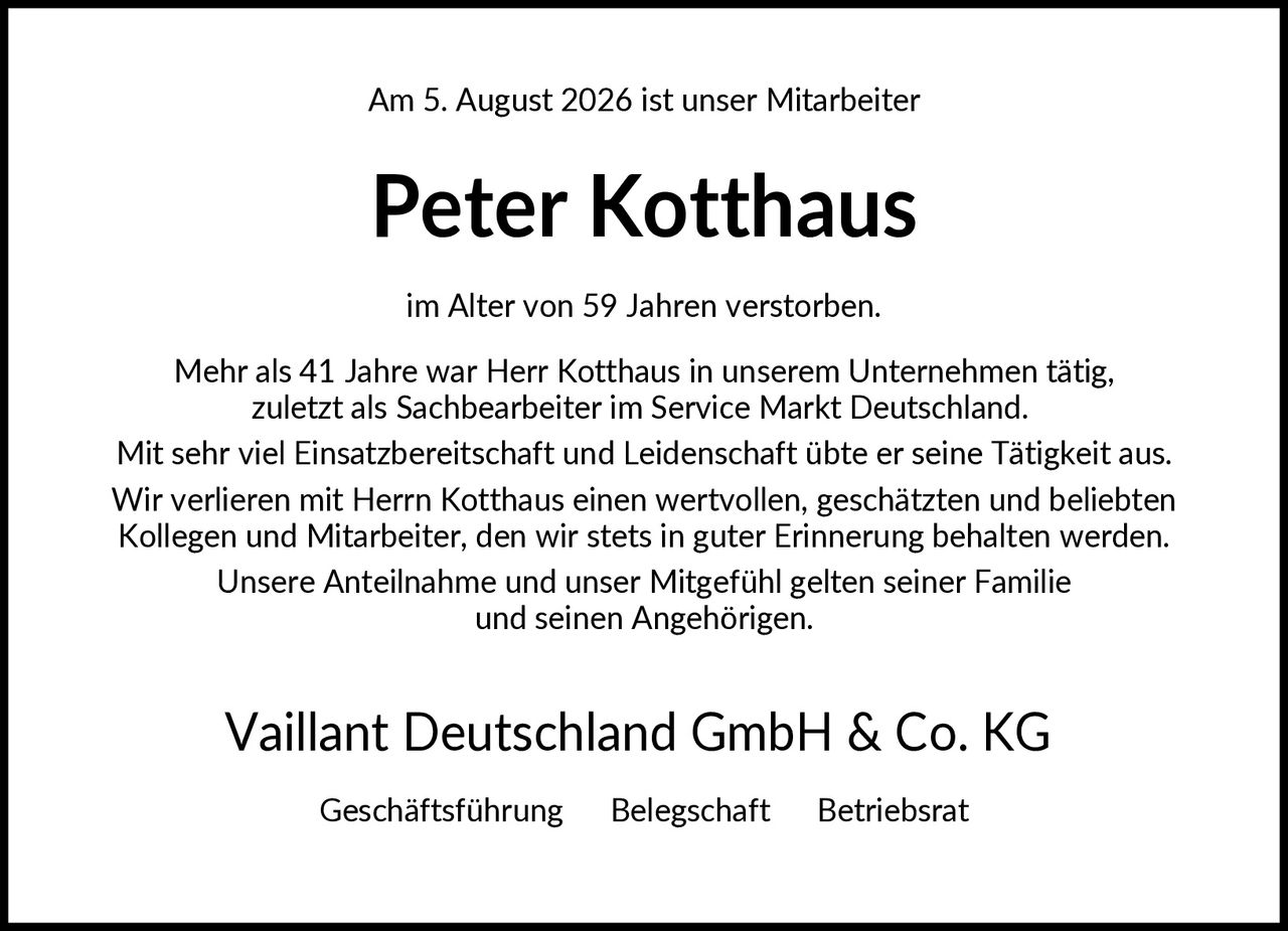 <p>Am 5. August 2026 ist unser Mitarbeiter</p>

<p><strong>Peter Kotthaus</strong></p>

<p>im Alter von 59 Jahren verstorben.</p>

<p>Mehr als 41 Jahre war Herr Kotthaus in unserem Unternehmen tätig, zuletzt als Sachbearbeiter im Service Markt Deutschland. Mit sehr viel Einsatzbereitschaft und Leidenschaft übte er seine Tätigkeit aus. Wir verlieren mit Herrn Kotthaus einen wertvollen, geschätzten und beliebten Kollegen und Mitarbeiter, den wir stets in guter Erinnerung behalten werden. Unsere Anteilnahme und unser Mitgefühl gelten seiner Familie und seinen Angehörigen.</p>

<p>Vaillant Deutschland GmbH & Co. KG<br/>Geschäftsführung   Belegschaft   Betriebsrat</p>