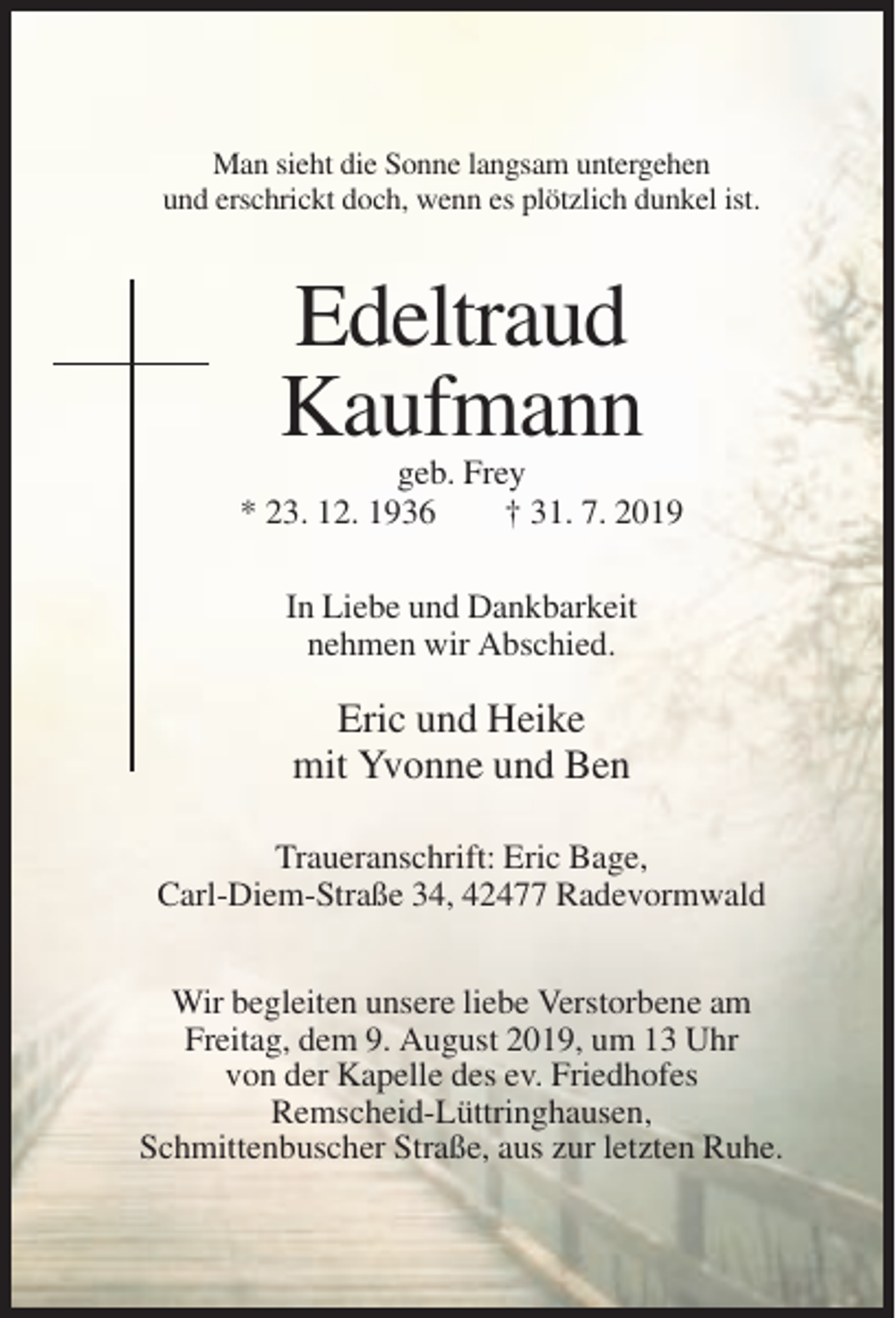 <p>Man sieht die Sonne langsam untergehen<br />und erschrickt doch, wenn es plötzlich dunkel ist.</p><p>Edeltraud<br />Kaufmann<br />geb. Frey<br />* 23. 12. 1936<br />† 31. 7. 2019<br />In Liebe und Dankbarkeit<br />nehmen wir Abschied.</p><p>Eric und Heike<br />mit Yvonne und Ben<br />Traueranschrift: Eric Bage,<br />Carl-Diem-Straße 34, 42477 Radevormwald<br />Wir begleiten unsere liebe Verstorbene am<br />Freitag, dem 9. August 2019, um 13 Uhr<br />von der Kapelle des ev. Friedhofes<br />Remscheid-Lüttringhausen,<br />Schmittenbuscher Straße, aus zur letzten Ruhe.</p>