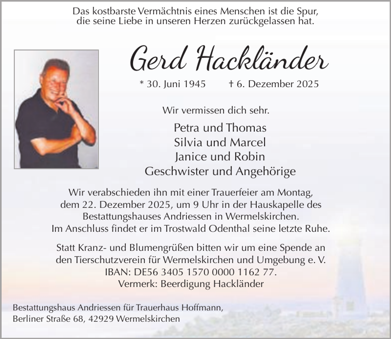 <p>Das kostbarste Vermächtnis eines Menschen ist die Spur,<br />die seine Liebe in unseren Herzen zurückgelassen hat.</p><p>Gerd Hackländer<br />* 30. Juni 1945</p><p>† 6. Dezember 2025</p><p>Wir vermissen dich sehr.</p><p>Petra und Thomas<br />Silvia und Marcel<br />Janice und Robin<br />Geschwister und Angehörige<br />Wir verabschieden ihn mit einer Trauerfeier am Montag,<br />dem 22. Dezember 2025, um 9 Uhr in der Hauskapelle des<br />Bestattungshauses Andriessen in Wermelskirchen.<br />Im Anschluss findet er im Trostwald Odenthal seine letzte Ruhe.<br />Statt Kranz- und Blumengrüßen bitten wir um eine Spende an<br />den Tierschutzverein für Wermelskirchen und Umgebung e. V.<br />IBAN: DE56 3405 157000 1162 77.<br />Vermerk: Beerdigung Hackländer<br />Bestattungshaus Andriessen für Trauerhaus Hoffmann,<br />Berliner Straße 68, 42929 Wermelskirchen</p>