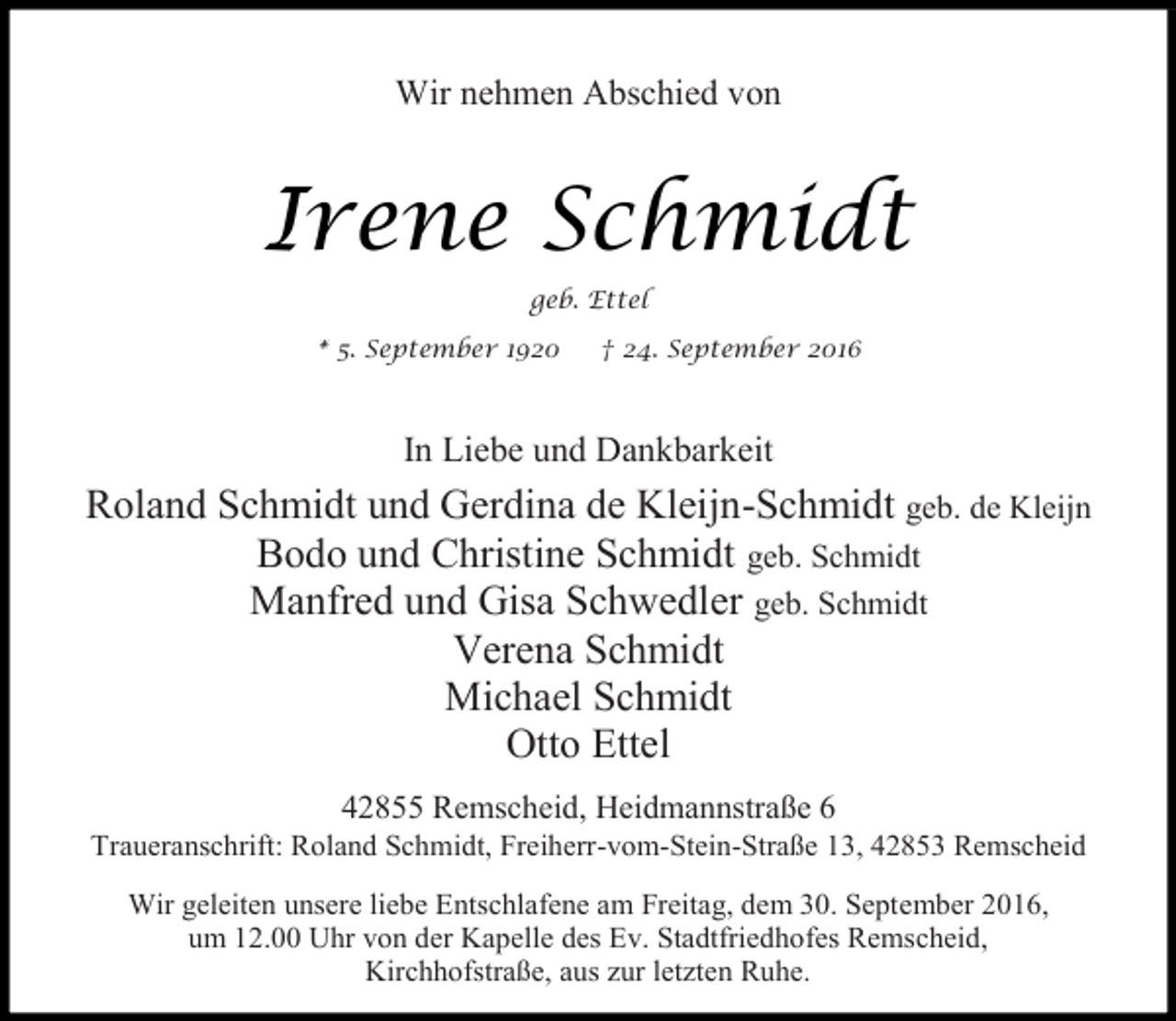 <p>Wir nehmen Abschied von</p><p>Irene Schmidt<br />geb. Ettel<br />* 5. September 1920</p><p>† 24. September 2016</p><p>In Liebe und Dankbarkeit</p><p>Roland Schmidt und Gerdina de Kleijn-Schmidt geb. de Kleijn<br />Bodo und Christine Schmidt geb. Schmidt<br />Manfred und Gisa Schwedler geb. Schmidt<br />Verena Schmidt<br />Michael Schmidt<br />Otto Ettel<br />42855 Remscheid, Heidmannstraße 6</p><p>Traueranschrift: Roland Schmidt, Freiherr-vom-Stein-Straße 13, 42853 Remscheid<br />Wir geleiten unsere liebe Entschlafene am Freitag, dem 30. September 2016,<br />um 12.00 Uhr von der Kapelle des Ev. Stadtfriedhofes Remscheid,<br />Kirchhofstraße, aus zur letzten Ruhe.</p>