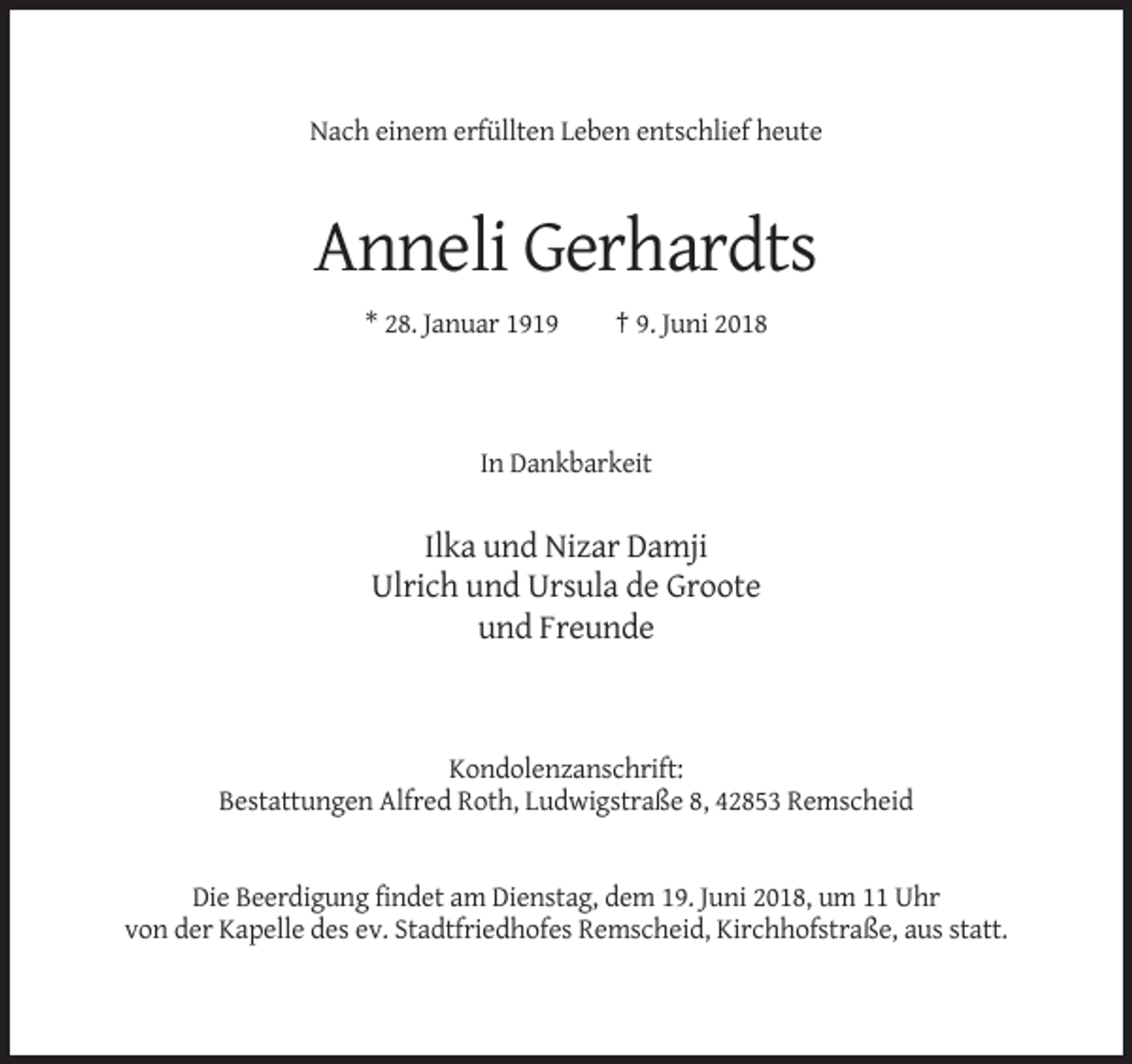 <p>Nach einem erfüllten Leben entschlief heute</p><p>Anneli Gerhardts<br />* 28. Januar 1919</p><p>† 9. Juni 2018</p><p>In Dankbarkeit</p><p>Ilka und Nizar Damji<br />Ulrich und Ursula de Groote<br />und Freunde</p><p>Kondolenzanschrift:<br />Bestattungen Alfred Roth, Ludwigstraße 8, 42853 Remscheid</p><p>Die Beerdigung findet am Dienstag, dem 19. Juni 2018, um 11 Uhr<br />von der Kapelle des ev. Stadtfriedhofes Remscheid, Kirchhofstraße, aus statt.</p>