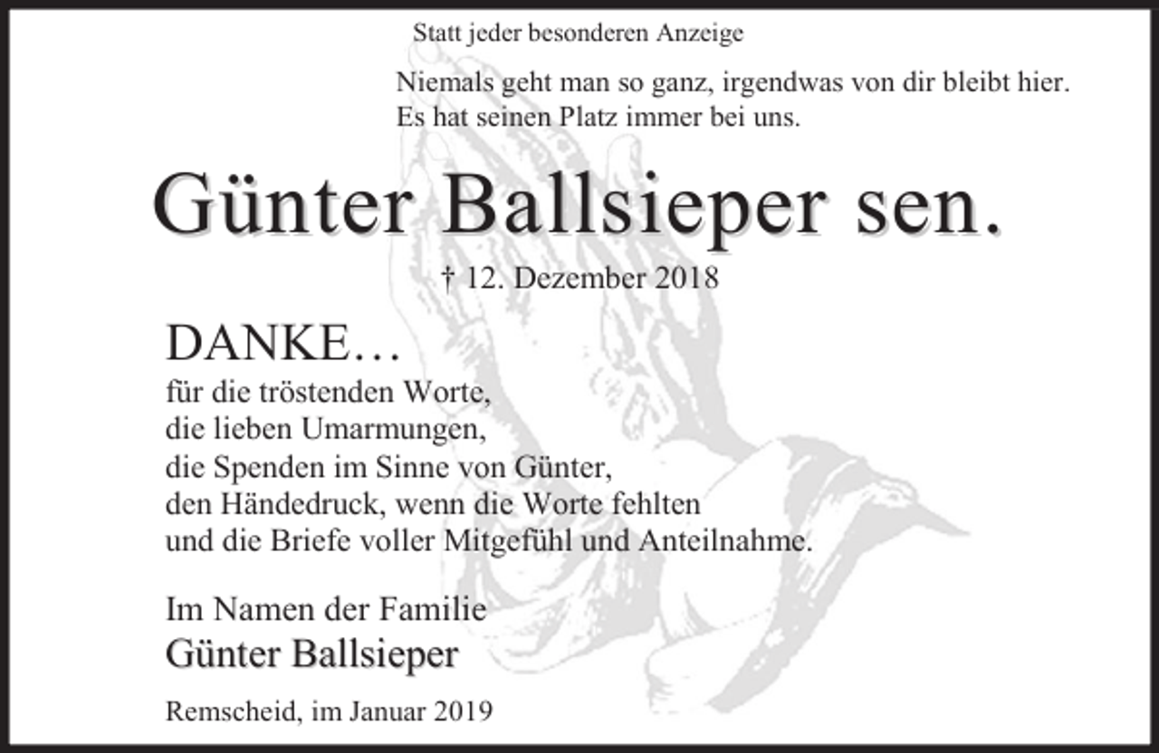 <p>Statt jeder besonderen Anzeige</p><p>Niemals geht man so ganz, irgendwas von dir bleibt hier.<br />Es hat seinen Platz immer bei uns.</p><p>Günter Ballsieper sen.<br />† 12. Dezember 2018</p><p>DANKE…</p><p>für die tröstenden Worte,<br />die lieben Umarmungen,<br />die Spenden im Sinne von Günter,<br />den Händedruck, wenn die Worte fehlten<br />und die Briefe voller Mitgefühl und Anteilnahme.</p><p>Im Namen der Familie</p><p>Günter Ballsieper</p><p>Remscheid, im Januar 2019</p>