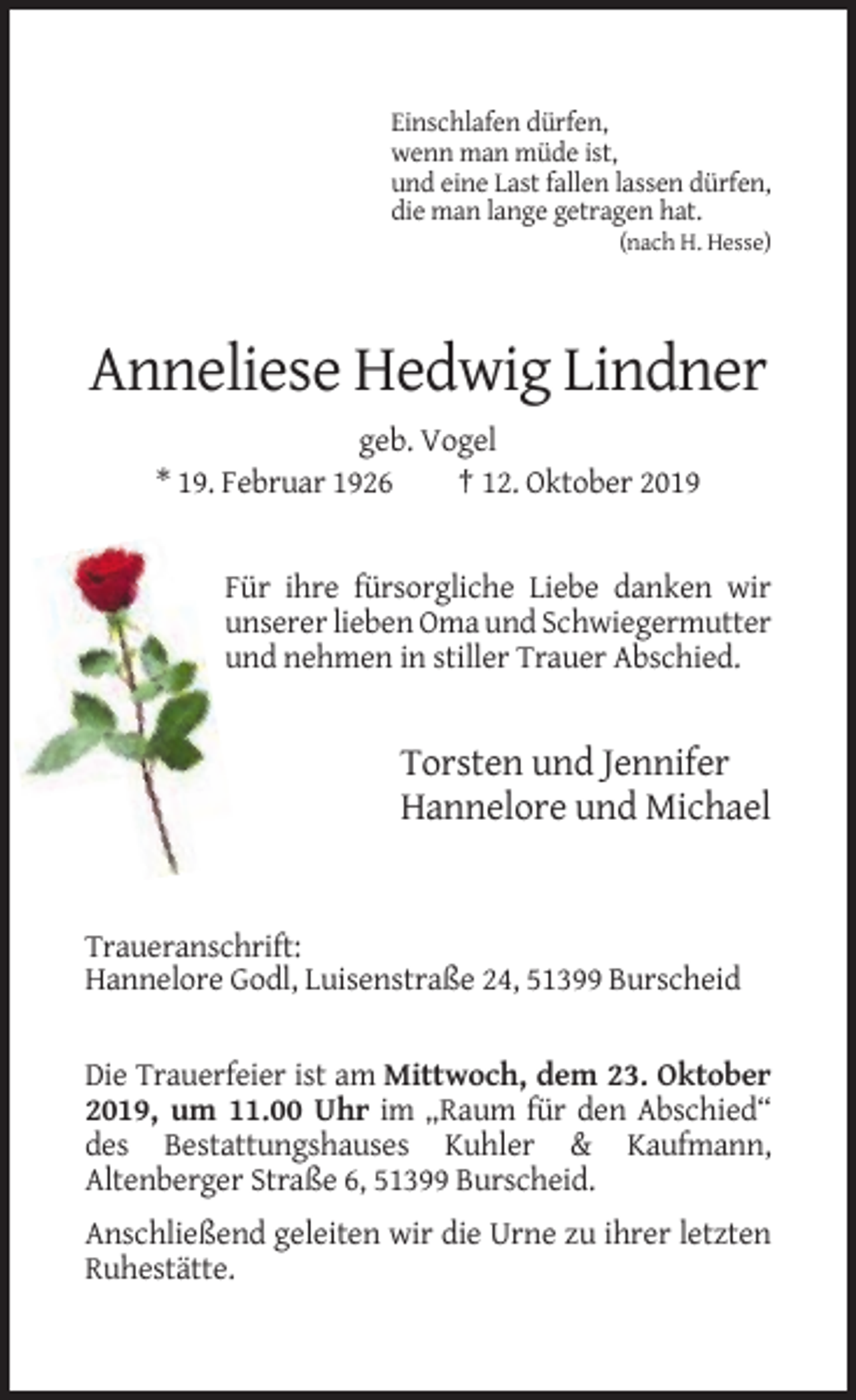 <p>Einschlafen dürfen,<br />wenn man müde ist,<br />und eine Last fallen lassen dürfen,<br />die man lange getragen hat.<br />(nach H. Hesse)</p><p>Anneliese Hedwig Lindner<br />geb. Vogel<br />* 19. Februar 1926<br />† 12. Oktober 2019</p><p>Für ihre fürsorgliche Liebe danken wir<br />unserer lieben Oma und Schwiegermutter<br />und nehmen in stiller Trauer Abschied.</p><p>Torsten und Jennifer<br />Hannelore und Michael</p><p>Traueranschrift:<br />Hannelore Godl, Luisenstraße 24, 51399 Burscheid</p><p>Die Trauerfeier ist am Mittwoch, dem 23. Oktober<br />2019, um 11.00 Uhr im „Raum für den Abschied“<br />des Bestattungshauses Kuhler &amp; Kaufmann,<br />Altenberger Straße 6, 51399 Burscheid.<br />Anschließend geleiten wir die Urne zu ihrer letzten<br />Ruhestätte.</p>