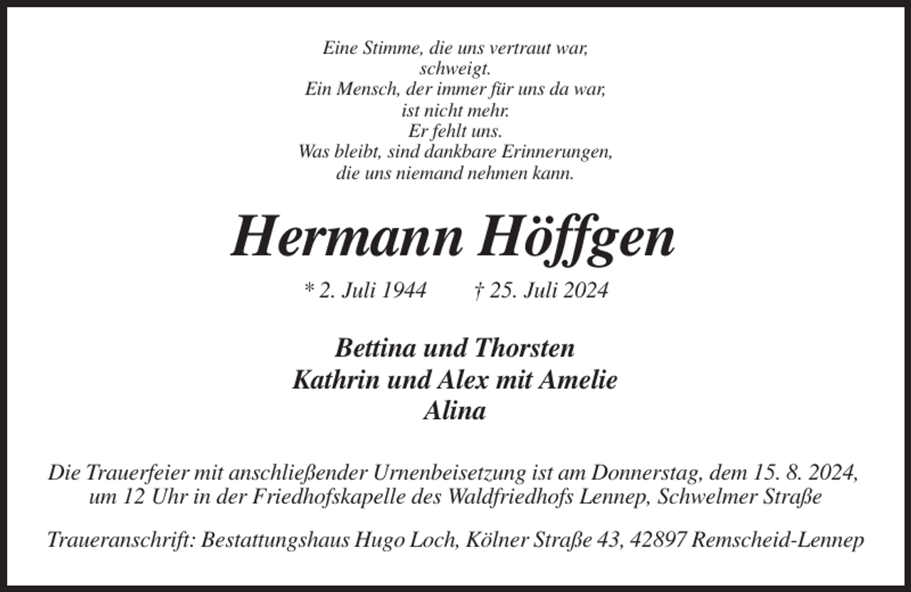 <p>Eine Stimme, die uns vertraut war,<br />schweigt.<br />Ein Mensch, der immer für uns da war,<br />ist nicht mehr.<br />Er fehlt uns.<br />Was bleibt, sind dankbare Erinnerungen,<br />die uns niemand nehmen kann.</p><p>Hermann Höffgen<br />* 2. Juli 1944</p><p>† 25. Juli 2024</p><p>Bettina und Thorsten<br />Kathrin und Alex mit Amelie<br />Alina<br />Die Trauerfeier mit anschließender Urnenbeisetzung ist am Donnerstag, dem 15. 8. 2024,<br />um 12 Uhr in der Friedhofskapelle des Waldfriedhofs Lennep, Schwelmer Straße<br />Traueranschrift: Bestattungshaus Hugo Loch, Kölner Straße 43, 42897 Remscheid-Lennep</p>
