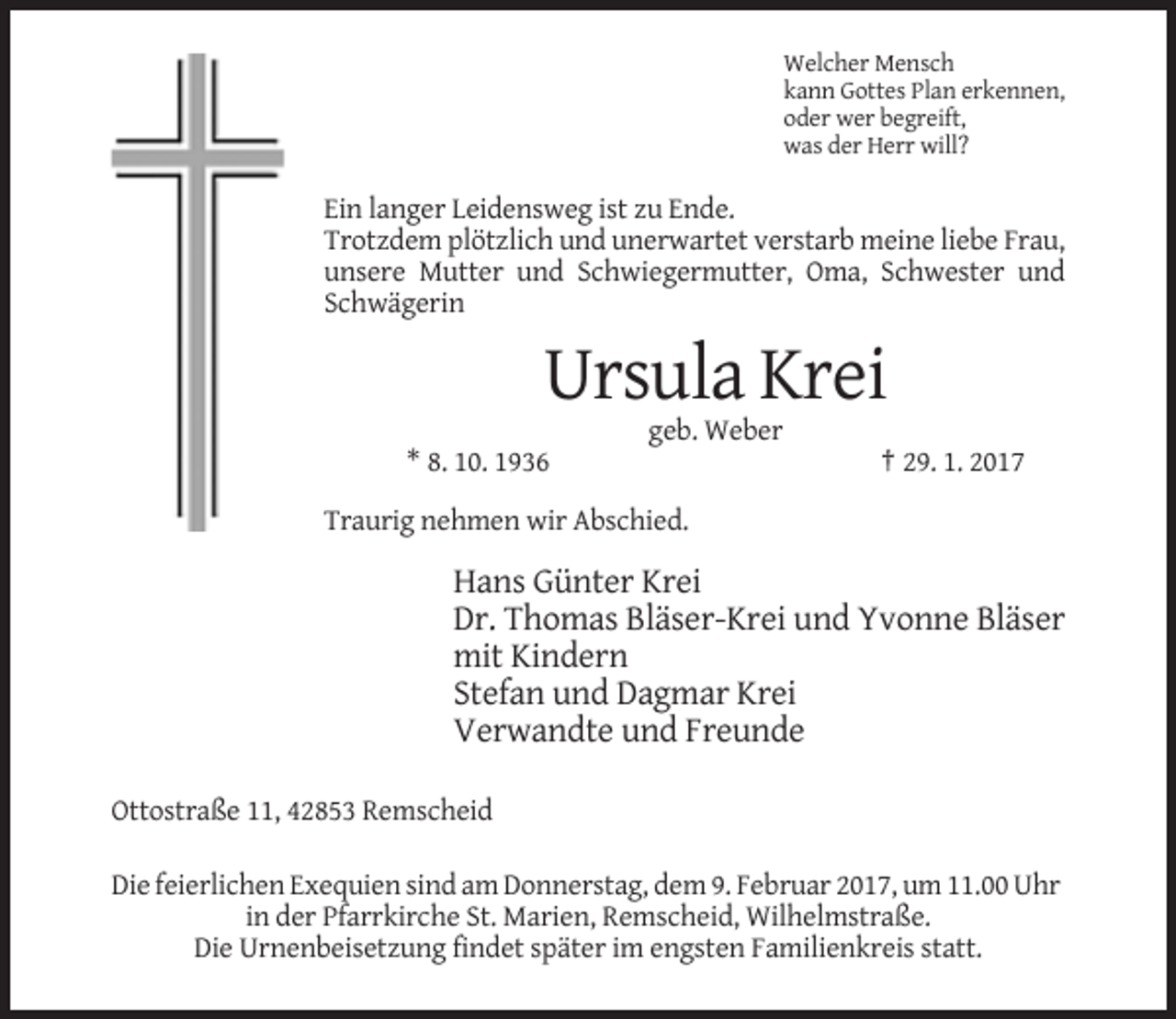 <p>Welcher Mensch<br />kann Gottes Plan erkennen,<br />oder wer begreift,<br />was der Herr will?</p><p>Ein langer Leidensweg ist zu Ende.<br />Trotzdem plötzlich und unerwartet verstarb meine liebe Frau,<br />unsere Mutter und Schwiegermutter, Oma, Schwester und<br />Schwägerin</p><p>Ursula Krei<br />geb. Weber<br />* 8. 10. 1936</p><p>† 29. 1. 2017</p><p>Traurig nehmen wir Abschied.</p><p>Hans Günter Krei<br />Dr. Thomas Bläser-Krei und Yvonne Bläser<br />mit Kindern<br />Stefan und Dagmar Krei<br />Verwandte und Freunde<br />Ottostraße 11, 42853 Remscheid<br />Die feierlichen Exequien sind am Donnerstag, dem 9. Februar 2017, um 11.00 Uhr<br />in der Pfarrkirche St. Marien, Remscheid, Wilhelmstraße.<br />Die Urnenbeisetzung findet später im engsten Familienkreis statt.</p>