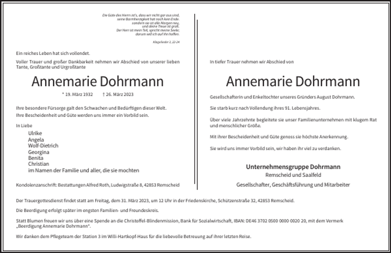 <p>Die Güte des Herrn ist’s, dass wir nicht gar aus sind,<br />seine Barmherzigkeit hat noch kein Ende.<br />sondern sie ist alle Morgen neu,<br />und deine Treue ist groß.<br />Der Herr ist mein Teil, spricht meine Seele;<br />darum will ich auf ihn hoffen.<br />Klagelieder 3, 22-24</p><p>Ein reiches Leben hat sich vollendet.<br />Voller Trauer und großer Dankbarkeit nehmen wir Abschied von unserer lieben<br />Tante, Großtante und Urgroßtante</p><p>Annemarie Dohrmann<br />* 19. März 1932</p><p>† 26. März 2023</p><p>Ihre besondere Fürsorge galt den Schwachen und Bedürftigen dieser Welt.<br />Ihre Bescheidenheit und Güte werden uns immer ein Vorbild sein.<br />In Liebe</p><p>Ulrike<br />Angela<br />Wolf-Dietrich<br />Georgina<br />Benita<br />Christian<br />im Namen der Familie und aller, die sie mochten<br />Kondolenzanschrift: Bestattungen Alfred Roth, Ludwigstraße 8, 42853 Remscheid</p><p>In tiefer Trauer nehmen wir Abschied von</p><p>Annemarie Dohrmann<br />Gesellschafterin und Enkeltochter unseres Gründers August Dohrmann.<br />Sie starb kurz nach Vollendung ihres 91. Lebensjahres.<br />Über viele Jahrzehnte begleitete sie unser Familienunternehmen mit klugem Rat<br />und menschlicher Größe.<br />Mit ihrer Bescheidenheit und Güte genoss sie höchste Anerkennung.<br />Sie wird uns immer Vorbild sein, wir haben ihr viel zu verdanken.</p><p>Unternehmensgruppe Dohrmann<br />Remscheid und Saalfeld<br />Gesellschafter, Geschäftsführung und Mitarbeiter</p><p>Der Trauergottesdienst findet statt am Freitag, dem 31. März 2023, um 12 Uhr in der Friedenskirche, Schützenstraße 32, 42853 Remscheid.<br />Die Beerdigung erfolgt später im engsten Familien- und Freundeskreis.<br />Statt Blumen freuen wir uns über eine Spende an die Christoffel-Blindenmission, Bank für Sozialwirtschaft, IBAN: DE46 3702 05, mit dem Vermerk<br />„Beerdigung Annemarie Dohrmann“.<br />Wir danken dem Pflegeteam der Station 3 im Willi-Hartkopf-Haus für die liebevolle Betreuung auf ihrer letzten Reise.</p>