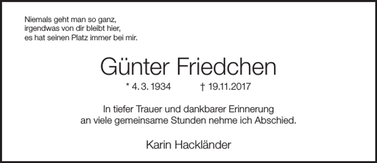 <p>Niemals geht man so ganz,<br />irgendwas von dir bleibt hier,<br />es hat seinen Platz immer bei mir.</p><p>Günter Friedchen<br />* 4. 3. 1934</p><p>† 19.11.2017</p><p>In tiefer Trauer und dankbarer Erinnerung<br />an viele gemeinsame Stunden nehme ich Abschied.</p><p>Karin Hackländer</p>