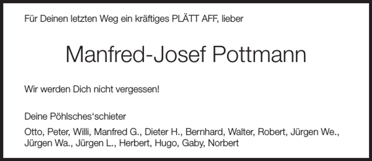 <p>Für Deinen letzten Weg ein kräftiges PLÄTT AFF, lieber</p><p>Manfred-Josef Pottmann<br />Wir werden Dich nicht vergessen!<br />Deine Pöhlsches‘schieter<br />Otto, Peter, Willi, Manfred G., Dieter H., Bernhard, Walter, Robert, Jürgen We.,<br />Jürgen Wa., Jürgen L., Herbert, Hugo, Gaby, Norbert</p>