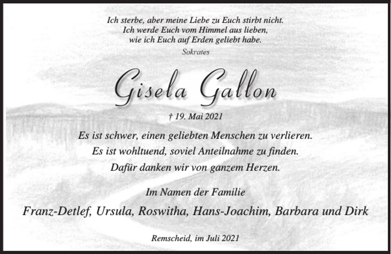 <p>Ich sterbe, aber meine Liebe zu Euch stirbt nicht.<br />Ich werde Euch vom Himmel aus lieben,<br />wie ich Euch auf Erden geliebt habe.<br />Sokrates</p><p>Gisela Gallon<br />† 19. Mai 2021</p><p>Es ist schwer, einen geliebten Menschen zu verlieren.<br />Es ist wohltuend, soviel Anteilnahme zu finden.<br />Dafür danken wir von ganzem Herzen.<br />Im Namen der Familie</p><p>Franz-Detlef, Ursula, Roswitha, Hans-Joachim, Barbara und Dirk<br />Remscheid, im Juli 2021</p>