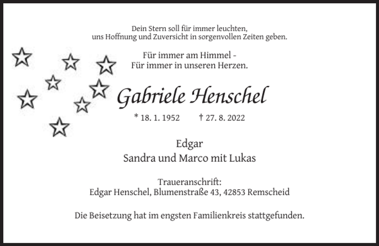 <p>Dein Stern soll für immer leuchten,<br />uns Hoffnung und Zuversicht in sorgenvollen Zeiten geben.</p><p>Für immer am Himmel Für immer in unseren Herzen.</p><p>Gabriele Henschel<br />* 18. 1. 1952</p><p>† 27. 8. 2022</p><p>Edgar<br />Sandra und Marco mit Lukas<br />Traueranschrift:<br />Edgar Henschel, Blumenstraße 43, 42853 Remscheid<br />Die Beisetzung hat im engsten Familienkreis stattgefunden.</p>