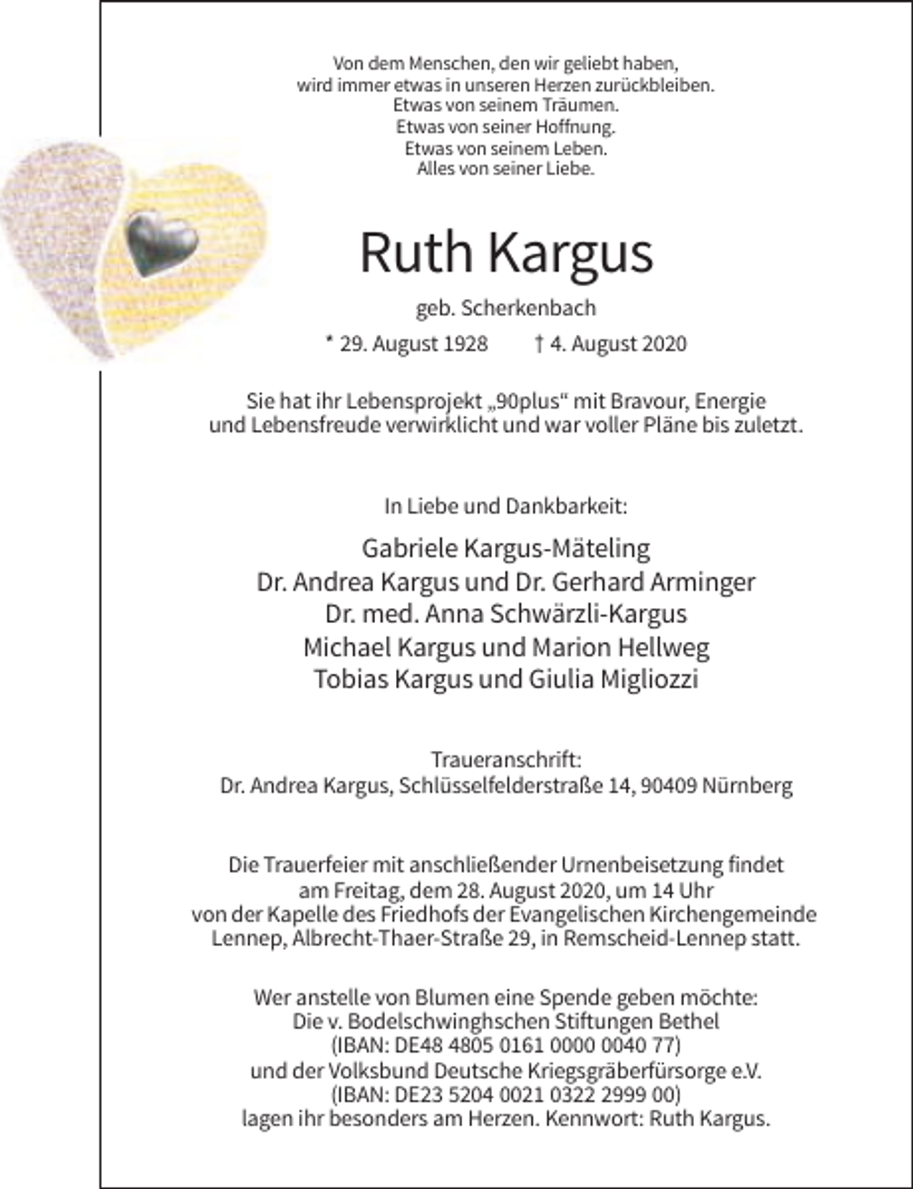 <p>Von dem Menschen, den wir geliebt haben,<br />wird immer etwas in unseren Herzen zurückbleiben.<br />Etwas von seinem Träumen.<br />Etwas von seiner Hoffnung.<br />Etwas von seinem Leben.<br />Alles von seiner Liebe.</p><p>Ruth Kargus<br />geb. Scherkenbach<br />* 29. August 1928</p><p>† 4. August 2020</p><p>Sie hat ihr Lebensprojekt „90plus“ mit Bravour, Energie<br />und Lebensfreude verwirklicht und war voller Pläne bis zuletzt.</p><p>In Liebe und Dankbarkeit:</p><p>Gabriele Kargus-Mäteling<br />Dr. Andrea Kargus und Dr. Gerhard Arminger<br />Dr. med. Anna Schwärzli-Kargus<br />Michael Kargus und Marion Hellweg<br />Tobias Kargus und Giulia Migliozzi<br />Traueranschrift:<br />Dr. Andrea Kargus, Schlüsselfelderstraße 14, 90409 Nürnberg</p><p>Die Trauerfeier mit anschließender Urnenbeisetzung findet<br />am Freitag, dem 28. August 2020, um 14 Uhr<br />von der Kapelle des Friedhofs der Evangelischen Kirchengemeinde<br />Lennep, Albrecht-Thaer-Straße 29, in Remscheid-Lennep statt.<br />Wer anstelle von Blumen eine Spende geben möchte:<br />Die v. Bodelschwinghschen Stiftungen Bethel<br />(IBAN: DE05 0161 0040 77)<br />und der Volksbund Deutsche Kriegsgräberfürsorge e.V.<br />(IBAN: DE23 5204 0021 032999 00)<br />lagen ihr besonders am Herzen. Kennwort: Ruth Kargus.</p>
