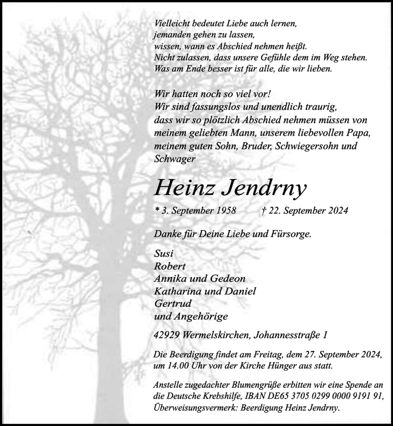 <p>Vielleicht bedeutet Liebe auch lernen,<br />jemanden gehen zu lassen,<br />wissen, wann es Abschied nehmen heißt.<br />Nicht zulassen, dass unsere Gefühle dem im Weg stehen.<br />Was am Ende besser ist für alle, die wir lieben.</p><p>Wir hatten noch so viel vor!<br />Wir sind fassungslos und unendlich traurig,<br />dass wir so plötzlich Abschied nehmen müssen von<br />meinem geliebten Mann, unserem liebevollen Papa,<br />meinem guten Sohn, Bruder, Schwiegersohn und<br />Schwager</p><p>Heinz Jendrny<br />* 3. September 1958</p><p>† 22. September 2024</p><p>Danke für Deine Liebe und Fürsorge.<br />Susi<br />Robert<br />Annika und Gedeon<br />Katharina und Daniel<br />Gertrud<br />und Angehörige<br />42929 Wermelskirchen, Johannesstraße 1<br />Die Beerdigung findet am Freitag, dem 27. September 2024,<br />um 14.00 Uhr von der Kirche Hünger aus statt.<br />Anstelle zugedachter Blumengrüße erbitten wir eine Spende an<br />die Deutsche Krebshilfe, IBAN DE65 3705 0299 0000 91,<br />Überweisungsvermerk: Beerdigung Heinz Jendrny.</p>