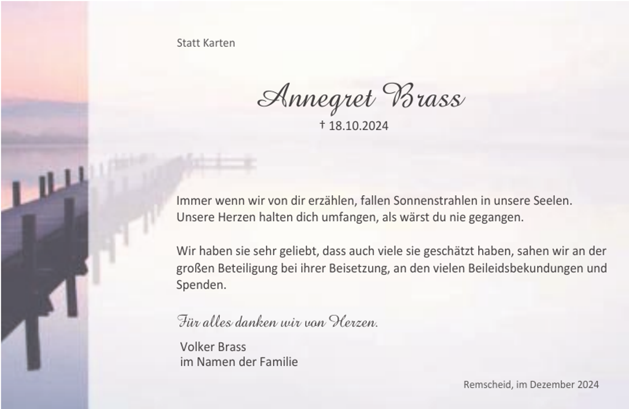 <p>Statt Karten</p><p>Annegret Brass<br />† 18.10.2024</p><p>Immer wenn wir von dir erzählen, fallen Sonnenstrahlen in unsere Seelen.<br />Unsere Herzen halten dich umfangen, als wärst du nie gegangen.<br />Wir haben sie sehr geliebt, dass auch viele sie geschätzt haben, sahen wir an der<br />großen Beteiligung bei ihrer Beisetzung, an den vielen Beileidsbekundungen und<br />Spenden.</p><p>Für alles danken wir von Herzen.<br />Volker Brass<br />im Namen der Familie<br />Remscheid, im Dezember 2024</p>