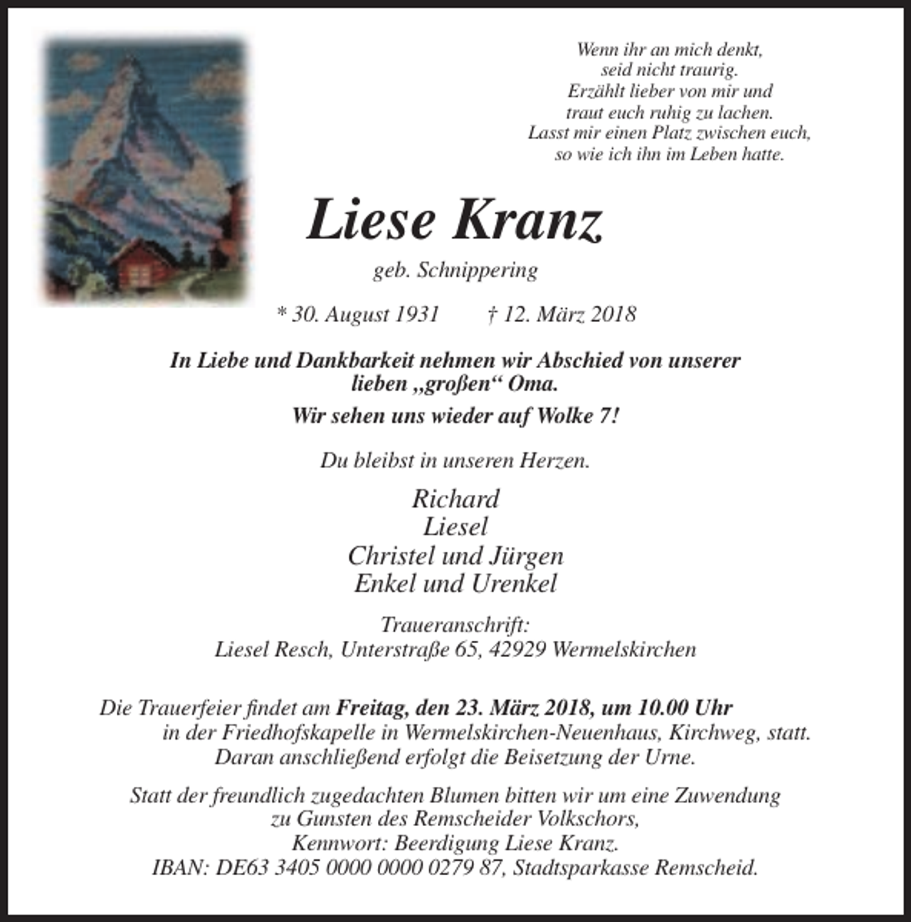 <p>Wenn ihr an mich denkt,<br />seid nicht traurig.<br />Erzählt lieber von mir und<br />traut euch ruhig zu lachen.<br />Lasst mir einen Platz zwischen euch,<br />so wie ich ihn im Leben hatte.</p><p>Liese Kranz<br />geb. Schnippering<br />* 30. August 1931</p><p>† 12. März 2018</p><p>In Liebe und Dankbarkeit nehmen wir Abschied von unserer<br />lieben „großen“ Oma.<br />Wir sehen uns wieder auf Wolke 7!<br />Du bleibst in unseren Herzen.</p><p>Richard<br />Liesel<br />Christel und Jürgen<br />Enkel und Urenkel<br />Traueranschrift:<br />Liesel Resch, Unterstraße 65, 42929 Wermelskirchen<br />Die Trauerfeier findet am Freitag, den 23. März 2018, um 10.00 Uhr<br />in der Friedhofskapelle in Wermelskirchen-Neuenhaus, Kirchweg, statt.<br />Daran anschließend erfolgt die Beisetzung der Urne.<br />Statt der freundlich zugedachten Blumen bitten wir um eine Zuwendung<br />zu Gunsten des Remscheider Volkschors,<br />Kennwort: Beerdigung Liese Kranz.<br />IBAN: DE6405 0279 87, Stadtsparkasse Remscheid.</p>