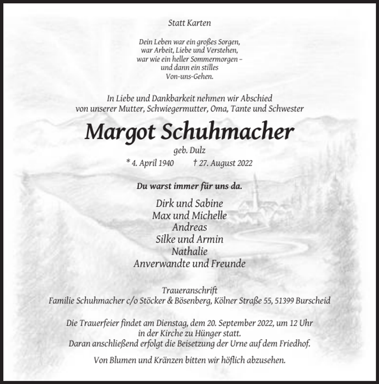 <p>Statt Karten<br />Dein Leben war ein großes Sorgen,<br />war Arbeit, Liebe und Verstehen,<br />war wie ein heller Sommermorgen –<br />und dann ein stilles<br />Von-uns-Gehen.</p><p>In Liebe und Dankbarkeit nehmen wir Abschied<br />von unserer Mutter, Schwiegermutter, Oma, Tante und Schwester</p><p>Margot Schuhmacher<br />geb. Dulz<br />* 4. April 1940<br />† 27. August 2022<br />Du warst immer für uns da.</p><p>Dirk und Sabine<br />Max und Michelle<br />Andreas<br />Silke und Armin<br />Nathalie<br />Anverwandte und Freunde<br />Traueranschrift<br />Familie Schuhmacher c/o Stöcker &amp; Bösenberg, Kölner Straße 55, 51399 Burscheid<br />Die Trauerfeier findet am Dienstag, dem 20. September 2022, um 12 Uhr<br />in der Kirche zu Hünger statt.<br />Daran anschließend erfolgt die Beisetzung der Urne auf dem Friedhof.<br />Von Blumen und Kränzen bitten wir höflich abzusehen.</p>
