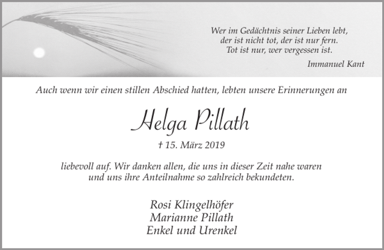 <p>Wer im Gedächtnis seiner Lieben lebt,<br />der ist nicht tot, der ist nur fern.<br />Tot ist nur, wer vergessen ist.<br />Immanuel Kant</p><p>Auch wenn wir einen stillen Abschied hatten, lebten unsere Erinnerungen an</p><p>Helga Pillath<br />† 15. März 2019</p><p>liebevoll auf. Wir danken allen, die uns in dieser Zeit nahe waren<br />und uns ihre Anteilnahme so zahlreich bekundeten.</p><p>Rosi Klingelhöfer<br />Marianne Pillath<br />Enkel und Urenkel</p>